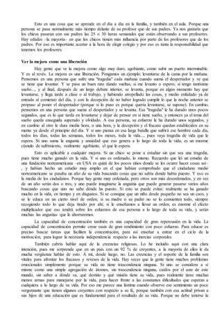 Esto es una cosa que se aprende en el día a día en la familia, y también en el aula. Porque una 
persona se pasa normalmente más tiempo delante de su profesor que de sus padres. Ya nos gustaría que 
los chicos pasaran con sus padres las 25 o 30 horas semanales que están observando a sus profesores. 
Hay edades –la mayoría– en que los chicos tienen más influencia por parte de los profesores que de los 
padres. Por eso es importante acertar a la hora de elegir colegio y por eso es tanta la responsabilidad que 
tenemos los profesores. 
Ver la mejora como una liberación 
Hay gente que ve la mejora como algo muy duro, agobiante, como subir un puerto interminable. 
Y es al revés. La mejora es una liberación. Pongamos un ejemplo: levantarse de la cama por la mañana. 
Pensemos en una persona que sufre una "tragedia" cada mañana cuando suena el despertador y ve que 
se tiene que levantar. Y se pasa un buen rato dando vueltas, si me levanto o espero, si tengo tantísimo 
sueño..., y al final, después de un largo debate interior, se levanta, porque en algún momento hay que 
levantarse, y llega tarde a clase o al trabajo, y habiendo atropellado las cosas, y medio enfadado ya de 
entrada al comienzo del día, y con la decepción de no haber logrado cumplir lo que la noche anterior se 
propuso al poner el despertador (porque si lo puso es porque quería levantarse, se supone). En cambio, 
pensemos en una persona que suena el despertador y se levanta. Esa "tragedia" le ha durado unos pocos 
segundos, que es lo que tarda en levantarse y dejar de pensar en si tiene sueño, y entonces ya el tema del 
sueño queda enseguida superado y olvidado. A esa persona, su esfuerzo le ha durado unos segundos, y 
en cambio al otro le dura media hora, o una hora, y la decepción y el fracaso quedan establecidos en su 
mente ya desde el principio del día. Y si uno piensa en esa larga batalla que sufrirá ese hombre cada día, 
todos los días, todas las semanas, todos los meses, toda la vida..., pues vaya tragedia de vida que le 
espera. Si uno suma la angustia y ansiedad que eso genera a lo largo de toda la vida, es un enorme 
cúmulo de sufrimiento, realmente agobiante, el que le espera. 
Esto es aplicable a cualquier mejora. Si un chico se pone a estudiar sin que sea una tragedia, 
pues tiene mucho ganado en la vida. Y si uno es ordenado, lo mismo. Recuerdo que leí un estudio de 
una fundación norteamericana –en USA es quizá de los pocos sitios donde se les ocurre hacer cosas así– 
, y habían hecho un estudio muy amplio en el que habían comprobado que el ciudadano medio 
norteamericano se pasaba un año de su vida buscando cosas que no sabía donde había puesto. Y eso es 
la media de los ciudadanos. Porque hay gente muy ordenada, pero otros son más desordenados, y en vez 
de un año serán dos o tres, y uno puede imaginarse la angustia que puede generar pasarse varios años 
buscando cosas que uno no sabe dónde ha puesto. Si esto se puede evitar, realmente se ha ganado 
mucho en la vida, en tiempo y en disgustos. Si se consigue que un niño desde pequeño no sea un caos, y 
se le educa en un cierto nivel de orden; si su madre o su padre no se lo consienten todo, siempre 
recogiendo todo lo que deja tirado por ahí; si le enseñamos a llevar un orden, es enorme el efecto 
multiplicador que eso tendrá sobre los esfuerzos de esa persona a lo largo de toda su vida, y serán 
muchas las angustias que le ahorraremos. 
La capacidad de concentración también es una capacidad de gran repercusión en la vida. La 
capacidad de concentración permite crear oasis de gran rendimiento con poco esfuerzo. Para educar es 
preciso buscar tareas que faciliten la concentración, para así enseñar a entrar en el ciclo de la 
motivación, para lograr la necesaria independencia respecto a las inercias corporales. 
También cabría hablar aquí de la creencias religiosas. Lo he incluido aquí con una clara 
intención, pues me sorprende que en un país con un 92 % de creyentes, a la mayoría de ellos le da 
mucha vergüenza hablar de esto. A mí, desde luego, no. Las creencias y el soporte de la familia son 
vitales para afrontar los fracasos y reveses de la vida. Hay veces que la gente tiene muchos problemas 
emocionales simplemente porque su vida no tiene trascendencia ninguna. Si uno se considera a sí 
mismo como una simple agregación de átomos, sin trascendencia ninguna, caídos por el azar de este 
mundo, sin saber a dónde va, qué destino y qué misión tiene su vida, pues realmente tiene muchas 
menos armas para manejarse por la vida, para hacer frente a las constantes dificultades que esperan a 
cualquiera a lo largo de su vida. Por eso me parece una lástima cuando observo ese sentimiento un poco 
vergonzante que tienen algunos creyentes con respecto a su fe, porque también con esa actitud privan a 
sus hijos de una educación que es fundamental para el resultado de su vida. Porque no debe tenerse la 
 