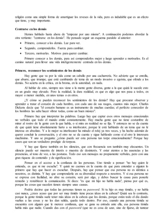 religión como una simple forma de amortiguar los reveses de la vida, pero es indudable que es un efecto 
que tiene, y muy importante. 
Centrarse en los demás 
Hemos hablado hasta ahora de "empezar por uno mismo". A continuación podemos abordar la 
otra vertiente: "centrarse en los demás". He pensado seguir un esquema paralelo al anterior: 
 Primero, conocer a los demás. Luz para ver. 
 Segundo, comprenderles. Fuerza para cambiar. 
 Tercero, motivarles. Motivos para querer cambiar. 
Primero conocer a los demás, para así comprenderlos mejor y luego aprender a motivarlos. Es el 
camino natural para llevar una vida inteligentemente centrada en los demás. 
Primero, reconocer los sentimientos de los demás 
Hay gente que va por la vida como un caballo por una cacharrería. No advierte que se enrolla, 
que aburre, que irrumpe, que está cambiando de tema de un modo invasivo o egoísta, que ofende a los 
demás. No acierta en la crítica, en la broma, en la autoridad, en nada. 
Al hablar de esto, siempre nos viene a la mente gente diversa, gente a la que quizá le sucede esto 
en un grado muy elevado. Pero la realidad, la dura realidad, es que es algo que nos pasa a todos, en 
mayor o menor medida, en unos temas o en otros. 
¿Y cómo se pueden reconocer los sentimientos de los demás? Hay que procurar observar y 
aprender a tratar el corazón de cada hombre, con cada uno de sus rasgos, cuantos más mejor. Charles 
Dickens decía que "el corazón humano es un instrumento de muchas cuerdas; el perfecto conocedor de 
los hombres las sabe hacer vibrar todas, como un buen músico". 
Primero hay que interpretar las palabras. Luego hay que captar esos otros mensajes emocionales 
no verbales que todo el mundo emite constantemente. Hay mucha gente que no tiene costumbre de 
mirar al rostro de la gente con la que habla, o si mira en realidad no se fija. Y entonces no se da cuenta 
de que quizá tiene absolutamente harto a su interlocutor, porque le está hablando de un tema que no le 
interesa en absoluto. Y a lo mejor su interlocutor ha mirado el reloj ya tres veces, y ha hecho ademán de 
querer concluir la conversación, y el otro no se da cuenta y sigue hablando como si al otro le interesara 
muchísimo. Y uno se pregunta: ¿cómo puede ser esta persona tan torpe emocionalmente? Porque hay 
casos que son un verdadero prodigio de torpeza. 
Y hay que fijarse también en los silencios, que con frecuencia son también muy elocuentes. Un 
silencio puede ser muestra de interés o muestra de desinterés. Y estar atentos a las ausencias y las 
presencias, al tono de voz, a las posturas. Todo eso son mensajes no propiamente verbales, pero con una 
gran riqueza de contenido y de significación. 
Pensar en el acceso a la confianza de las personas. Uno tiende a pensar: "no hay quien le 
entienda, es que ni me escucha". Y quizá no caemos en la cuenta de que para entender a alguien lo 
primero que hay que hacer es escuchar. Después, hay que pensar que esa persona no es idéntica a 
nosotros, es distinta. Y hay que comprenderla en su diversidad respecto a nosotros. Y si esa persona no 
se expresa con facilidad, no abre su corazón, será por algo, y debes buscar la causa para ponerle 
remedio y restablecer la comunicación. Si dices: "es que mi hijo no habla nada", piensa por qué es, 
porque las cosas que suceden tienen siempre unas causas. 
Podría decirse que todas las personas tienen su password. Si tu hijo es muy tímido, y no habla 
casi nunca, ¿crees acaso que por ser muy tímido tiene pocas ideas en la cabeza? Quizá sea lo contrario, 
porque la gente tímida suele tener más ideas en la cabeza que los demás, porque están todo el día dando 
vueltas a las cosas y no les dan salida, queda todo dentro. Por eso, cuando una persona tímida se 
encuentra con alguien que le merece confianza, que se gana su entrada ante ella, esa persona tímida 
habla más que nadie. Cuando das con el password (que no es cosa de azar, sino de fijarse, de tantear 
 