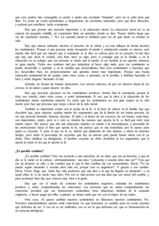 que esos padres han conseguido es poner a punto una excelente "máquina", pero no se sabe para qué 
fines. Es como un coche potentísimo, y elegantísimo, de excelentes materiales, pero que lleva dirección, 
y acabará por estrellarse tarde o temprano. 
Hay que prestar una atención importante a la educación moral. La educación moral no es un 
especie de pequeña coletilla, un comentario final, un apéndice donde se dice: "bueno, habría luego que 
ver las cuestiones morales...". No. La cuestión moral es definitiva para ver de qué modo va orientar su 
vida. 
Hay que educar sabiendo mostrar el atractivo de la virtud, y en esto influyen de forma decisiva 
los sentimientos. Porque si una persona siente desagrado al mentir y satisfacción cuando es sincero, será 
mucho más fácil que sea sincero que si solamente se lo dice su cabeza pero no su corazón. Si uno dice 
que hay que decir la verdad, está bien, hace ya algo; pero si consigue que en la familia, o en la 
educación en su colegio, que esa persona se sienta mal al mentir, al ser desleal, al ser egoísta, entonces 
se gana mucho. Todos nos sentimos mal por naturaleza al hacer algo malo, pero ese sentimiento se 
puede desarrollar o reprimir, y en la medida que desarrollamos bien esos sentimientos y hacemos que 
los desarrollen bien, les proporcionamos una garantía moral muy importante. Porque una buena 
educación sentimental ha de ayudar, entre otras cosas, a aprender, en lo posible, a disfrutar haciendo el 
bien y sentir disgusto haciendo el mal. 
Además, no bastan las buenas intenciones. Los errores sinceros, no por ser sinceros dejan de ser 
errores, ni de dañar a quien incurre en ellos. 
Hay que procurar apoyarse en los sentimientos positivos, formar bien la conciencia, porque la 
ética nos enseña, entre otras cosas, a sentir óptimamente. O sea, que la ética y la educación de los 
sentimientos tienen muchísima relación. Es cierto que los sentimientos no son guía segura en la vida 
moral, pero hay que procurar que vayan a favor de la vida moral. 
También es importante contar con la ayuda de la fe. A la hora de educar en la familia, hay que 
descubrir que, para mejorar, ayudan mucho los argumentos que da la ilusión de ser buena persona, de 
ser una persona honrada, honesta, decente. El afán y el deseo de ser correcto, de ser bueno, están bien, 
son importantes, repito, pero si a esto se añaden las razones que aporta la fe, es fácil que todo vaya 
mucho mejor. Me parece que dar una educación aséptica en cuanto a la trascendencia, y prescindir de 
las motivaciones hacia el bien que aporta la fe, me parece que es una temeridad, por lo menos para 
quien es creyente. Y para el que no lo es, habría que plantearlo de otra manera, y ahora no tenemos 
tiempo, pero dado el porcentaje de creyentes que hay en nuestro país puede bastar ahora con lo ya 
dicho. Para clarificar su inteligencia, el hombre creyente no debe desdeñar ni los argumentos que le 
aporta la razón ni los que le aporta su fe. 
¿Es posible cambiar? 
¿Es posible cambiar? Esto me recuerda a una anécdota, de un chico que era un desastre, y que un 
día se le metió en la cabeza –afortunadamente– una idea: "¿cincuenta o sesenta años más así?" Veía que 
era un desastre su vida, y me contaba que lo que le hizo cambiar fue ese razonamiento. Decía: "Yo no 
puedo seguir cincuenta o sesenta años más así, porque esto es angustioso". Y gracias a eso cambió. 
Decía Víctor Hugo que "nada hay más poderoso que una idea a la que ha llegado su momento", y en 
aquel chico lo vi de modo muy claro. Por eso es vital acertar con una idea que sea motor del cambio, y 
para aconsejar bien hay que conocer muy bien a la gente. 
Hay que ver el modo de contener los sentimientos negativos, estimular los sentimientos 
positivos y saber compartimentar las emociones. Las personas que no saben compartimentar sus 
emociones permiten que sus frustraciones contaminen otras situaciones distintas de la causante 
originaria, y hacen pagar por ellas a quienes no tienen nada que ver con el origen de sus males. 
Otra cosa. Al querer cambiar nuestros sentimientos no falseamos nuestros sentimientos. No. 
Nosotros automodelamos nuestro estilo emocional. Lo que buscamos es cambiar para ser como creemos 
que debemos de ser. Y eso no es ser artificiales, eso es ser lo que debemos ser, que es demostración de 
ser persona inteligente. 
 