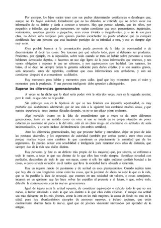 Por ejemplo, los hijos suelen tener con sus padres determinadas confidencias o desahogos que, 
aunque no les hayan solicitado formalmente que no las difundan, se entiende que no deben sacar esa 
información de su ámbito y darla a conocer a terceros. Hay que pensar, además, que los niños, por 
pequeños e infantiles que puedan parecernos, no suelen considerar que esos pensamientos, inquietudes, 
sentimientos, zozobras grandes o pequeñas, sean cosas triviales o insignificantes; y si no lo son para 
ellos, no deben serlo tampoco para quienes puedan escucharlas: no puede olvidarse que en cualquier 
confidencia hay una persona que está haciendo partícipe de su intimidad a otra, y eso es siempre algo 
muy serio. 
Otra posible barrera a la comunicación puede provenir de la falta de oportunidad o de 
discernimiento al decir las cosas. No tenemos por qué saberlo todo, pero sí debemos ser prudentes. 
Prudentes, por ejemplo, en la suposición, sobre todo cuando se trata de hablar sobre personas: a veces 
hablamos demasiado deprisa, o hacemos un uso algo ligero de la poca información que tenemos, y nos 
vemos obligados a suponer lo que no sabemos, y nos equivocamos con facilidad. Los rumores, los 
bulos, el se dice, no siempre tienen la garantía suficiente para darles crédito, y si son asuntos graves, 
será necesario, antes de repetirlos, confirmar que esas informaciones son verdaderas, y aún así 
considerar después si es conveniente su difusión. 
Hay momentos para hablar y momentos para callar, igual que hay momentos para el valor y 
momentos para la prudencia. Y una persona inteligente debe aprender a distinguirlos. 
Superar las diferencias generacionales 
A veces se ha dicho que lo ideal sería poder vivir la vida dos veces, para en la segunda acertar; 
pero lo malo es que esto no es posible. 
Sin embargo, aun en la hipótesis de que se nos brindara esa imposible oportunidad, es muy 
probable que acabáramos advirtiendo que de una vida a la siguiente han cambiado muchas cosas, y que 
nuestra experiencia, unas cuantas décadas después, ya no es tan eficaz como creíamos. 
Algo parecido ocurre en la falta de entendimiento que a veces se da entre diferentes 
generaciones, tanto en un sentido como en otro: si uno se instala en su propia situación sin poner 
esfuerzo en asomarse un poco a la del otro, está en un claro riesgo de encerrarse en actitudes de seria 
incomunicación, y a veces incluso de intolerancia (en ambos sentidos). 
Ante las diferencias generacionales, hay que procurar hablar y entenderse, dejar un poco de lado 
las posturas viscerales, y los argumentos de autoridad (también por ambas partes), entre otras cosas 
porque muchas veces esos cambios lo que cuestionan es precisamente la autoridad que da los 
argumentos. Es preciso actuar con sensibilidad e inteligencia para remontar esos años de distancia, que 
siempre dan de la vida una visión distinta. 
Hay personas (y éste es un defecto más propio de los mayores) que, por sistema, se enfrentan a 
todo lo nuevo, a todo lo que sea distinto de lo que ellos han vivido siempre. Identifican novedad con 
perdición, desconfían de todo lo que ven nacer, como si sólo los siglos pudieran conferir bondad a las 
cosas, o como si toda variación en el rumbo que lleva la sociedad fuera absurda o temeraria. 
Hay un regusto rancio de pesimismo y de acritud en esos planteamientos. Cuando repiten tanto 
que hoy día es una vergüenza cómo están las cosas, que la juventud de ahora no sabe lo que es la vida, 
que se ha perdido la idea de nosequé, que estamos en una sociedad sin valores, o cosas semejantes, 
incurren en un quejismo que les hace volver las espaldas al presente y al futuro, y que, sobre todo, 
dificulta la comunicación con las nuevas generaciones. 
Igual de injusta sería la actitud opuesta, de considerar equivocado o ridículo todo lo que no sea 
nuevo, o llamar anticuado a todo lo que sea distinto a lo que ellos están viviendo. Y aunque esa actitud 
sea más frecuente en los más jóvenes, como la otra en los más mayores, la causa de fondo no está en la 
edad, pues hay abundantísimos ejemplos de personas mayores, e incluso ancianas, que están 
enormemente abiertas hacia lo nuevo, igual que de jóvenes vivamente interesados por aprender de lo 
antiguo. 
 