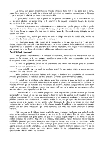 Me parece que quienes manifiestan ese prejuicio obsesivo, tanto por lo viejo como por lo nuevo, 
suelen haber caído en él por culpa de su talante nada receptivo, por su pereza para entender lo diferente, 
lo que a lo mejor al principio se resiste a ser comprendido. 
O quizá porque ven todo bajo el prisma de sus propias frustraciones, y no se dan cuenta de que 
es un error plantear las cosas como si la anterior o la siguiente generación tuviera las mismas 
percepciones de las cosas que ellos. 
Pienso que son personas que están como un poco condenadas a perder, porque la vida no puede 
dejar ni de ir hacia delante ni de aprender del pasado, así que les conviene ser más receptivas ante lo 
viejo y ante lo nuevo, aunque sólo sea para no acabar viendo la vida con la misma trivialidad de que 
acusan a los otros. 
En cualquier caso, pienso que hemos de amar el tiempo que nos ha tocado vivir, porque un 
hombre feliz ha de ser un hombre enamorado de su tiempo. 
Las situaciones ideales sólo existen en la imaginación, o en una mala memoria, y una mente 
abierta siempre sabe descubrir —sin ingenuidades— los valores positivos de la sociedad en que vive, y 
en particular de la juventud, y sabe encontrar esos valores emergentes, esos rasgos y esas sensibilidades 
que siempre hay y que llenan de optimismo el futuro de cada nueva generación. 
Credibilidad personal 
Para ganarse —mereciéndola— la confianza de los demás, resulta muy útil pensar cuáles son los 
rasgos de la persona a la que primero acudiríamos para confiar una preocupación seria, para 
desahogarnos de una inquietud que nos agobia. 
Se trata de preguntarse cuáles son las condiciones que tendría esa persona, para así examinar 
nuestro propio caso y avanzar un poco. 
Es muy probable que ese perfil de confianza sea el de una persona afable y serena, cercana, 
asequible, que sabe escuchar, leal. 
Ahora pensemos si nosotros tenemos esos rasgos, si reunimos esas condiciones de credibilidad 
personal que estimulan la confianza de otras personas, y veamos cómo procurar adquirirlas. 
Es verdad que la confianza exige sintonía entre dos personas, la culpa no tiene por qué estar 
siempre en uno mismo. Pero si de modo habitual no logramos ganarnos la confianza de las personas, es 
bastante probable que el problema esté básicamente en nosotros. Además, aunque estuviera sobre todo 
en el otro, nosotros sólo podemos remover esa barrera del otro en la medida en que actuemos sobre 
nosotros mismos para superarla entre los dos. 
La comparación no es muy buena, porque son cosas muy distintas, pero lo normal es que cuando 
un vendedor no vende, al que hay que mandar a hacer un curso de reciclaje es al vendedor, no a los 
posibles compradores. Si no valoran nuestros consejos, si no generamos confianza, es probable que el 
principal problema esté en nosotros, en nuestro modo de ser, en que quizá nos falta comprender y 
escuchar mejor a los demás. En ese sentido, echar demasiado la culpa a los demás es como si el 
vendedor que no vende culpara siempre a los clientes cuando el problema es su propia incompetencia, 
puesto que hay otros vendedores que están vendiendo con éxito ese mismo producto a clientes 
similares. 
Está claro que en la vida no vamos vendiendo nada, y tampoco hay buscar que todo el mundo 
tenga mucha confianza con nosotros, como si eso fuera un fin en sí mismo. Eso es cierto, y por eso 
traigo esa comparación sólo para fijarnos en que no se puede culpar siempre a los demás de que no 
sientan confianza en nosotros. Respecto a lo segundo, efectivamente, cuando buscamos mejorar nuestra 
credibilidad personal, procurando incorporar esos rasgos de carácter que hemos ido comentando, no lo 
hacemos como fin en sí mismo, ni como estrategia para generar morbosamente confidencias ajenas o 
repartir consejos de modo paternalista. Lo que buscamos es nuestro desarrollo humano pleno y el de los 
demás, una confianza mutua que será siempre origen de un enriquecimiento mutuo, porque 
aprenderemos siempre mucho de los demás. 
 