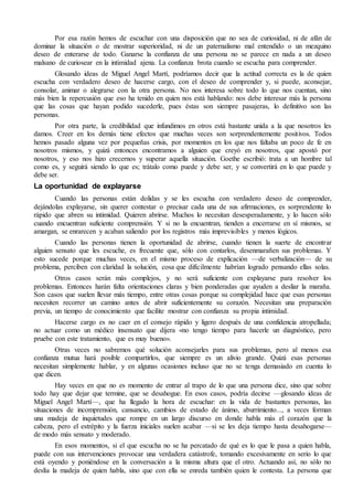 Por esa razón hemos de escuchar con una disposición que no sea de curiosidad, ni de afán de 
dominar la situación o de mostrar superioridad, ni de un paternalismo mal entendido o un mezquino 
deseo de enterarse de todo. Ganarse la confianza de una persona no se parece en nada a un deseo 
malsano de curiosear en la intimidad ajena. La confianza brota cuando se escucha para comprender. 
Glosando ideas de Miguel Angel Martí, podríamos decir que la actitud correcta es la de quien 
escucha con verdadero deseo de hacerse cargo, con el deseo de comprender y, si puede, aconsejar, 
consolar, animar o alegrarse con la otra persona. No nos interesa sobre todo lo que nos cuentan, sino 
más bien la repercusión que eso ha tenido en quien nos está hablando: nos debe interesar más la persona 
que las cosas que hayan podido sucederle, pues éstas son siempre pasajeras, lo definitivo son las 
personas. 
Por otra parte, la credibilidad que infundimos en otros está bastante unida a la que nosotros les 
damos. Creer en los demás tiene efectos que muchas veces son sorprendentemente positivos. Todos 
hemos pasado alguna vez por pequeñas crisis, por momentos en los que nos faltaba un poco de fe en 
nosotros mismos, y quizá entonces encontramos a alguien que creyó en nosotros, que apostó por 
nosotros, y eso nos hizo crecernos y superar aquella situación. Goethe escribió: trata a un hombre tal 
como es, y seguirá siendo lo que es; trátalo como puede y debe ser, y se convertirá en lo que puede y 
debe ser. 
La oportunidad de explayarse 
Cuando las personas están dolidas y se les escucha con verdadero deseo de comprender, 
dejándolas explayarse, sin querer contestar o precisar cada una de sus afirmaciones, es sorprendente lo 
rápido que abren su intimidad. Quieren abrirse. Muchos lo necesitan desesperadamente, y lo hacen sólo 
cuando encuentran suficiente comprensión. Y si no la encuentran, tienden a encerrarse en sí mismos, se 
amargan, se enrarecen y acaban saliendo por los registros más imprevisibles y menos lógicos. 
Cuando las personas tienen la oportunidad de abrirse, cuando tienen la suerte de encontrar 
alguien sensato que les escuche, es frecuente que, sólo con contarlos, desenmarañen sus problemas. Y 
esto sucede porque muchas veces, en el mismo proceso de explicación —de verbalización— de su 
problema, perciben con claridad la solución, cosa que difícilmente habrían logrado pensando ellas solas. 
Otros casos serán más complejos, y no será suficiente con explayarse para resolver los 
problemas. Entonces harán falta orientaciones claras y bien ponderadas que ayuden a desliar la maraña. 
Son casos que suelen llevar más tiempo, entre otras cosas porque su complejidad hace que esas personas 
necesiten recorrer un camino antes de abrir suficientemente su corazón. Necesitan una preparación 
previa, un tiempo de conocimiento que facilite mostrar con confianza su propia intimidad. 
Hacerse cargo es no caer en el consejo rápido y ligero después de una confidencia atropellada; 
no actuar como un médico insensato que dijera «no tengo tiempo para hacerle un diagnóstico, pero 
pruebe con este tratamiento, que es muy bueno». 
Otras veces no sabremos qué solución aconsejarles para sus problemas, pero al menos esa 
confianza mutua hará posible compartirlos, que siempre es un alivio grande. Quizá esas personas 
necesitan simplemente hablar, y en algunas ocasiones incluso que no se tenga demasiado en cuenta lo 
que dicen. 
Hay veces en que no es momento de entrar al trapo de lo que una persona dice, sino que sobre 
todo hay que dejar que termine, que se desahogue. En esos casos, podría decirse —glosando ideas de 
Miguel Angel Martí—, que ha llegado la hora de escuchar: en la vida de bastantes personas, las 
situaciones de incomprensión, cansancio, cambios de estado de ánimo, aburrimiento..., a veces forman 
una madeja de inquietudes que rompe en un largo discurso en donde habla más el corazón que la 
cabeza, pero el estrépito y la fuerza iniciales suelen acabar —si se les deja tiempo hasta desahogarse— 
de modo más sensato y moderado. 
En esos momentos, si el que escucha no se ha percatado de qué es lo que le pasa a quien habla, 
puede con sus intervenciones provocar una verdadera catástrofe, tomando excesivamente en serio lo que 
está oyendo y poniéndose en la conversación a la misma altura que el otro. Actuando así, no sólo no 
deslía la madeja de quien habla, sino que con ella se enreda también quien le contesta. La persona que 
 