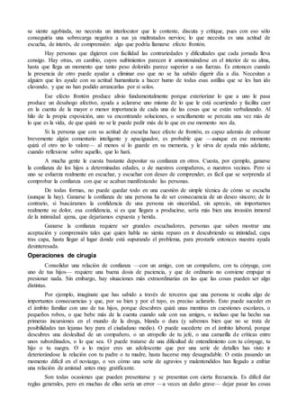 se siente agobiada, no necesita un interlocutor que le conteste, discuta y critique, pues con eso sólo 
conseguiría una sobrecarga negativa a sus ya maltratados nervios; lo que necesita es una actitud de 
escucha, de interés, de comprensión: algo que podría llamarse efecto frontón. 
Hay personas que digieren con facilidad las contrariedades y dificultades que cada jornada lleva 
consigo. Hay otras, en cambio, cuyos sufrimientos parecen ir amontonándose en el interior de su alma, 
hasta que llega un momento que tanto peso dolorido parece superior a sus fuerzas. Es entonces cuando 
la presencia de otro puede ayudar a eliminar eso que no se ha sabido digerir día a día. Necesitan a 
alguien que les ayude con su actitud humanitaria a hacer humo de todas esas astillas que se les han ido 
clavando, y que no han podido arrancarlas por sí solos. 
Ese efecto frontón produce alivio fundamentalmente porque exteriorizar lo que a uno le pasa 
produce un desahogo afectivo, ayuda a aclararse uno mismo de lo que le está ocurriendo y facilita caer 
en la cuenta de la mayor o menor importancia de cada una de las cosas que se están verbalizando. Al 
hilo de la propia exposición, uno va encontrando soluciones, o sencillamente se percata una vez más de 
lo que es la vida, de que quizá no se le puede pedir más de lo que en ese momento nos da. 
Si la persona que con su actitud de escucha hace efecto de frontón, es capaz además de esbozar 
brevemente algún comentario inteligente y apaciguador, es probable que —aunque en ese momento 
quizá el otro no lo valore— al menos sí lo guarde en su memoria, y le sirva de ayuda más adelante, 
cuando reflexione sobre aquello, que lo hará. 
A mucha gente le cuesta bastante depositar su confianza en otros. Cuesta, por ejemplo, ganarse 
la confianza de los hijos a determinadas edades, o de nuestros compañeros, o nuestros vecinos. Pero si 
uno se esfuerza realmente en escuchar, y escuchar con deseo de comprender, es fácil que se sorprenda al 
comprobar la confianza con que se acaban manifestando las personas. 
De todas formas, no puede quedar todo en una cuestión de simple técnica de cómo se escucha 
(aunque la hay). Ganarse la confianza de una persona ha de ser consecuencia de un deseo sincero; de lo 
contrario, si buscáramos la confidencia de una persona sin sinceridad, sin aprecio, sin importarnos 
realmente su dolor, esa confidencia, si es que llegara a producirse, sería más bien una invasión inmoral 
de la intimidad ajena, que dejaríamos expuesta y herida. 
Ganarse la confianza requiere ser grandes escuchadores, personas que saben mostrar una 
aceptación y comprensión tales que quien habla no sienta reparo en ir descubriendo su intimidad, capa 
tras capa, hasta llegar al lugar donde está supurando el problema, para prestarle entonces nuestra ayuda 
desinteresada. 
Operaciones de cirugía 
Consolidar una relación de confianza —con un amigo, con un compañero, con tu cónyuge, con 
uno de tus hijos— requiere una buena dosis de paciencia, y que de ordinario no conviene empujar ni 
presionar nada. Sin embargo, hay situaciones más extraordinarias en las que las cosas pueden ser algo 
distintas. 
Por ejemplo, imagínate que has sabido a través de terceros que una persona te oculta algo de 
importantes consecuencias y que, por su bien y por el tuyo, es preciso aclararlo. Esto puede suceder en 
el ámbito familiar con uno de tus hijos, porque descubres quizá unas mentiras en cuestiones escolares, o 
pequeños robos, o que bebe más de la cuenta cuando sale con sus amigos, o incluso que ha hecho sus 
primeras incursiones en el mundo de la droga, blanda o dura (y sabemos bien que no se trata de 
posibilidades tan lejanas hoy para el ciudadano medio). O puede sucederte en el ámbito laboral, porque 
descubres una deslealtad de un compañero, o un atropello de tu jefe, o una camarilla de críticas entre 
unos subordinados, o lo que sea. O puede tratarse de una dificultad de entendimiento con tu cónyuge, tu 
hijo o tu suegra. O a lo mejor eres un adolescente que por una serie de detalles has visto ir 
deteriorándose la relación con tu padre o tu madre, hasta hacerse muy desagradable. O estás pasando un 
momento difícil en el noviazgo, o ves cómo una serie de agravios y malentendidos han llegado a enfriar 
una relación de amistad antes muy gratificante. 
Son todas ocasiones que pueden presentarse y se presentan con cierta frecuencia. Es difícil dar 
reglas generales, pero en muchas de ellas sería un error —a veces un daño grave— dejar pasar las cosas 
 