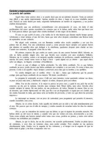 Carácter y mejora personal 
La puerta del cambio 
Aquel chico tenía catorce años y se puede decir que era un auténtico desastre. Tenía un carácter 
muy difícil y una apatía impresionante. Apenas atendía en clase, y luego en su casa estudiaba menos 
aún. Parecía no tener ilusión por nada, suspendía habitualmente un montón de asignaturas, y sus padres 
estaban desesperados. 
Recuerdo que sus profesores comentábamos con preocupación el caso, sin duda el más 
problemático del curso: apenas escuchaba los consejos que se le daban, nadie sabía bien qué hacer con 
él. Todo parecía indicar que aquel chico estaba destinado al más negro de los futuros. 
El caso es que acabó el curso, y las vueltas de la vida hicieron que durante mucho tiempo apenas 
volviéramos a tener noticias el uno del otro, hasta que siete años después coincidimos una lluviosa tarde 
de septiembre en una cafetería. 
Me alegró verle sonriente, con sus flamantes veintiún años recién cumplidos y sus casi dos 
palmos más de altura. Fue una coincidencia casual y, como procuro hacer siempre con quienes fueron 
mis alumnos en aquellos años que dediqué a la enseñanza, quedamos después para charlar un rato. 
Cuando nos sentamos, le pregunté cómo iba su vida. 
Mi primera sorpresa fue que estaba en cuarto curso de una carrera bastante difícil. Además, no 
sólo no había perdido ningún año, sino que llevaba esos estudios con unos resultados brillantes. 
Mientras me lo contaba, venían a mi memoria aquellas reuniones de profesores, cuando analizábamos la 
marcha del curso, donde varias veces se llegó a decir —quizá alguna vez yo mismo— que aquel chico, 
salvo un milagro, no llegaría a terminar el bachillerato. 
El caso es que el milagro se había producido. Su vida había cambiado. No es que hubiera 
cambiado un poco, podía decirse que había cambiado por completo y en casi todo. Es como si fuera otra 
persona. Como si de aquellos viejos tiempos conservara poco más que su nombre y sus apellidos. 
Yo estaba intrigado por el cambio. «Oye —le dije—, tienes que explicarme qué ha pasado 
contigo para que hayas cambiado de esa manera. Me tienes asombrado.» 
La pregunta le sorprendió un poco. Calló por unos instantes, como queriendo ordenar sus ideas, 
se puso un poco más serio, y finalmente empezó su relato, despacio pero con soltura: 
«Mira. Fue un día concreto. A lo mejor te parece un poco raro, y quizá lo sea, pero fue un día 
concreto, un día por la mañana. Llevaba unas semanas fatal. Mejor dicho, unos años. Llevaba años 
oyendo siempre lo mismo. De mis padres, de mis profesores, de todos. Siempre lo mismo. Que yo era 
un desastre, que estaba hipotecando mi vida, que iba a ser un desgraciado si seguía por ese camino, que 
me estaba buscando la ruina, que nunca sería un hombre de provecho, y todo eso que dicen las personas 
mayores.» 
Le interrumpí un instante, con un poco de curiosidad, para preguntarle qué pensaba él entonces, 
cuando escuchaba esas cosas. 
«Bueno, no sé cómo decirte, todo aquello me entraba por un oído y me salía inmediatamente por 
el otro. Me parecía que era el rollo de siempre, y estaba cansado de escuchar todos los días los mismos 
consejos. 
»No es que no entendiera las razones que me daban, es que ni siquiera les prestaba atención. Me 
habían dicho ya mil veces lo mismo, y cuando veía que me venían con ésas, desconectaba y ya está. 
Tenía como echada una barrera mental sobre todas esas cosas, prefería no pensar, y todos esos sabios 
consejos me resbalaban por completo. 
»Bueno, lo que te decía, fue un día concreto, me acuerdo perfectamente. Estaba en plena época 
de exámenes, y esos días no teníamos clase, para poder estudiar. Pero estudiar no me apetecía 
absolutamente nada. Estaba con la angustia de los exámenes, y al tiempo con la angustia de que no 
había dado ni golpe y me iban a suspender otra vez. 
 