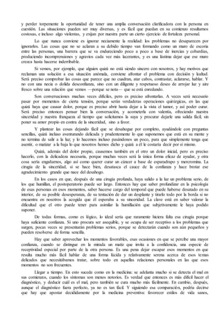 y perder torpemente la oportunidad de tener una amplia conversación clarificadora con la persona en 
cuestión. Las situaciones pueden ser muy diversas, y es fácil que puedan en su comienzo resultarnos 
costosas, e incluso algo violentas, y exijan por nuestra parte un cierto ejercicio de fortaleza personal. 
Lo que nunca conviene es ignorar neciamente la realidad: los problemas no desaparecen por 
ignorarlos. Las cosas que no se aclaran a su debido tiempo van formando como un muro de escoria 
entre las personas, una barrera que se va endureciendo poco a poco a base de inercias y cobardías, 
produciendo incomprensiones y agravios cada vez más lacerantes, y es una lástima dejar que ese muro 
crezca hasta hacerse inderribable. 
Si vemos, por ejemplo, que alguien quizá no está siendo sincero con nosotros, y hay motivos que 
reclaman una solución a esa situación anómala, conviene afrontar el problema con decisión y lealtad. 
Será preciso comprobar las cosas que parece que no cuadran, atar cabos, contrastar, aclararse, hablar. Y 
no con una necia o dolida desconfianza, sino con un diligente y respetuoso deseo de arrojar luz y aire 
fresco sobre una relación que vemos —porque se nota— que se está enredando. 
Son conversaciones muchas veces difíciles, pero es preciso afrontarlas. A veces será necesario 
pasar por momentos de cierta tensión, porque serán verdaderas operaciones quirúrgicas, en las que 
quizá haya que causar dolor, porque es preciso abrir hasta dejar a la vista el tumor, y así poder curar. 
Será preciso entonces pensar bien la conversación, y acometerla con valentía, ofreciendo nuestra 
sinceridad y nuestra franqueza al tiempo que solicitamos la suya y procurar dejarle una salida fácil, sin 
poner su amor propio en contra de la sinceridad, sino a favor. 
Y plantear las cosas dejando fácil que se desahogue por completo, ayudándole con preguntas 
sencillas, quizá incluso aventurando delicada y prudentemente lo que suponemos que está en su mente y 
no termina de salir a la luz; y lo hacemos incluso pasándonos un poco, para que simplemente tenga que 
asentir, o matizar a la baja lo que nosotros hemos dicho y quizá a él le costaría decir por sí mismo. 
Quizá, además del dolor propio, causemos también en el otro un dolor inicial, pero es preciso 
hacerlo, con la delicadeza necesaria, porque muchas veces será la única forma eficaz de ayudar, y otra 
cosa sería engañarnos, algo así como querer curar un cáncer a base de esparadrapo y mercromina. La 
cirugía de la sinceridad, si se hace bien, desatasca el cauce de la confianza y hace brotar ese 
agradecimiento grande que nace del desahogo. 
En los casos en que, después de una cirugía profunda, haya salido a la luz un problema serio, de 
los que humillan, el postoperatorio puede ser largo. Entonces hay que saber profundizar en la psicología 
de esas personas en esos momentos, saber hacerse cargo del temporal que puede haberse desatado en su 
interior, de su posible desesperanza, de su tentación de dar un desplante y tirarlo todo por la borda si no 
encuentra en nosotros la acogida que él esperaba a su sinceridad. La clave está en saber valorar la 
dificultad que el otro puede tener para asimilar la humillación que subjetivamente le haya podido 
suponer. 
De todas formas, como es lógico, lo ideal sería que raramente hiciera falta esa cirugía porque 
haya suficiente confianza. Si uno procura ser asequible, y se ocupa de ser receptivo a los problemas que 
surgen, pocas veces se presentarán problemas serios, porque se detectarán cuando son aún pequeños y 
pueden resolverse de forma sencilla. 
Hay que saber aprovechar los momentos favorables, esas ocasiones en que se percibe una mayor 
confianza, cuando se distingue en la mirada un matiz que invita a la confidencia, una especie de 
receptividad especial por parte de la otra persona. Es una pena dejar escapar esos momentos en que 
resulta mucho más fácil hablar de una forma lúcida y relativamente serena acerca de esos temas 
delicados que necesitábamos tratar, sobre todo en aquellas relaciones personales en las que esos 
momentos no son frecuentes. 
Llegar a tiempo. En esto sucede como en la medicina: se adelanta mucho si se detecta el mal en 
sus comienzos, cuando los síntomas son menos notorios. Es verdad que entonces es más difícil hacer el 
diagnóstico, y deducir cuál es el mal, pero también se cura mucho más fácilmente. En cambio, después, 
aunque el diagnóstico fuera perfecto, ya no es tan fácil. Y siguiendo esa comparación, podría decirse 
que hay que apostar decididamente por la medicina preventiva: favorecer estilos de vida sanos, 
 