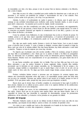 de transmitirlas con vida a los hijos, porque el arte de pensar bien no interesa solamente a los filósofos, 
sino a todo el mundo. 
Hace falta un poco de calma y serenidad para poder analizar las situaciones que a cada uno se le 
presentan y así sopesar con prudencia las ventajas e inconvenientes de una u otra solución. Para 
observar y darse cuenta de lo que pasa, y de si hay o no que intervenir. 
Además, la prisa y el aceleramiento no suelen ir parejos a la eficacia, pues la gente que se 
sumerge en una actividad extraordinaria pero irreflexiva suele acabar haciendo mucho, sí, pero en gran 
parte inútil o innecesario. Su ansiedad por la acción les impide decidir serenamente. 
Cuántas veces, una idea considerada con calma, una lectura, un comentario, una argumentación, 
remueven el fondo de una persona y hacen brotar de ella una claridad y una energía nuevas. Es como si 
se removiera un pequeño obstáculo que impedía la comunicación con el aire libre, y gracias a eso una 
vida se llena de frescura y de lozanía. 
Como ha señalado Jesús Ballesteros, lo más revolucionario hoy en día es el hecho de pensar. En 
realidad, pensar es lo que tiene mayor capacidad transformadora, y el ejercicio del pensamiento y su 
extensión, a través del diálogo y la comunicación, puede ser lo que abra más posibilidades a una vida 
distinta. 
Hay algo que puede ayudar mucho: formarse a través de buena lectura. Leer es para la mente 
como el ejercicio para el cuerpo. Y como el tiempo es limitado, conviene afinar la puntería al elegir los 
libros, para que sean de la máxima calidad. Hay muy buena literatura, hay títulos adecuados a cada edad 
y situación. Tampoco se trata de empezar por cosas muy elevadas. 
No importa que al principio sean sólo novelas sencillas o libros de aventuras, porque lo primero 
que hace falta es acostumbrarse a leer. Hasta que no se pierde el miedo a los libros no conseguimos 
nada. Es interesante leer el periódico, alguna buena revista de información general, biografías, historia, 
buena literatura. Muchas veces nos sorprenderemos al ver que entendemos y nos gusta mucho más de lo 
que pensábamos. 
Es una buena costumbre, por ejemplo, leer en familia. Para eso hace falta que haya en la casa 
libros adecuados y que los padres fomenten la lectura sugiriendo títulos, leyendo ellos también, 
procurando que la televisión no esté siempre encendida, etc. Es fundamental el fin de semana y las 
vacaciones, aunque también es sorprendente lo que se puede llegar a leer al cabo de un año con un 
simple cuarto de hora cada día. No digas que leerás cuando tengas tiempo, porque entonces no leerás 
nunca. 
Produce verdadera lástima conocer a personas que son incapaces de sostener siquiera unos 
minutos una conversación interesante sobre algo ajeno a su especialidad, porque jamás han leído nada 
con un poco de contenido. Personas que apenas saben lo que sucede en el mundo, porque no leen el 
periódico. Ni lo que piensa nadie, porque hay muy pocas cosas que despierten su interés. 
Bacon decía que la lectura hace al hombre completo; la conversación lo hace ágil; el escribir lo 
hace preciso. Quienes no se cultivan un poco, parece como si no supieran disfrutar de las satisfacciones 
que permite el hecho de ser seres inteligentes. 
¿Cabe el peligro por exceso, de leer continuamente, o indiscriminadamente? Hay que leer más y 
leer mejor. Séneca decía que no era preciso tener muchos libros, sino que fueran buenos. Junto a la 
capacidad de lectura hay que desarrollar la capacidad de discernimiento, porque las promociones 
publicitarias de las editoriales y el atractivo de las portadas no son garantía de calidad. 
El poder del lenguaje 
Mercedes Salisachs cuenta en una de sus últimas novelas la historia de Lucía, una niña de once 
años, huérfana, que después de una infancia azarosa se lanza a la aventura de aprender a leer. 
«Lo cierto es que a medida que Lucía se iba adentrando en el mundo de las letras todo cuanto la 
rodeaba parecía dilatarse, se volvía más comprensivo y luminoso. 
 
