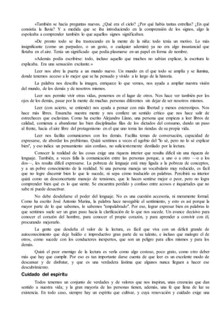 »También se hacía preguntas nuevas. ¿Qué era el cielo? ¿Por qué había tantas estrellas? ¿En qué 
consistía la lluvia? Y a medida que se iba introduciendo en la comprensión de los signos, algo la 
espoleaba a comprender también lo que aquellos signos significaban. 
»De pronto todo se iba trastocando en la mente de la niña: todo tenía un motivo. Lo más 
insignificante (como un parpadeo, o un gesto, o cualquier ademán) ya no era algo insustancial que 
flotaba en el aire. Tenía un significado que podía plasmarse en un papel en forma de nombre. 
»Además podía escribirse: todo, incluso aquello que muchos no sabían explicar, la escritura lo 
explicaba. Era una sensación excitante.» 
Leer nos abre la puerta a un mundo nuevo. Un mundo en el que todo se amplía y se ilumina, 
donde tenemos acceso a lo mejor que se ha pensado y vivido a lo largo de la historia. 
La palabra nos descifra la imagen, enriquece lo que vemos, nos ayuda a ampliar nuestra visión 
del mundo, de los demás y de nosotros mismos. 
Leer nos permite vivir otras vidas, ponernos en el lugar de otros. Nos hace ver también por los 
ojos de los demás, pasar por la mente de muchas personas diferentes sin dejar de ser nosotros mismos. 
Leer (con acierto, se entiende) nos ayuda a pensar con más libertad y menos estereotipos. Nos 
hace más libres. Ensancha nuestra mente y nos confiere un sentido crítico que nos hace salir de 
estrecheces que esclavizan. Como ha escrito Alejandro Llano, una persona que empieza a leer libros de 
calidad, comienza a abandonar las bien disciplinadas filas de los dictados del consumo, dando un paso 
al frente, hacia el aire libre del protagonismo en el que uno toma las riendas de su propia vida. 
Leer nos facilita comunicarnos con los demás. Facilita temas de conversación, capacidad de 
expresarse, de abordar los problemas. Quizá sentimos a veces el agobio del "lo sé, pero no lo sé explicar 
bien", y eso indica un pensamiento aún confuso, no suficientemente destilado por la lectura. 
Conocer la realidad de las cosas exige una riqueza interior que resulta difícil sin una riqueza de 
lenguaje. También, a veces falla la comunicación entre las personas porque, a uno o a otro —o a los 
dos—, les resulta difícil expresarse. La pobreza de lenguaje está muy ligada a la pobreza de conceptos, 
y a un pobre conocimiento de la realidad. Si una persona maneja un vocabulario muy reducido, es fácil 
que no logre discernir bien lo que le sucede, ni sepa cómo traducirlo en palabras. Percibirá su interior 
quizá como un desconcertante manojo de tensiones, que le hacen sentirse mejor o peor, pero no logra 
comprender bien qué es lo que siente. Se encuentra perdido y confuso entre acosos e inquietudes que no 
sabe ni puede desactivar. 
No debe desdeñarse el poder del lenguaje. No es una cuestión accesoria, ni meramente formal. 
Como ha escrito José Antonio Marina, la palabra hace navegable el sentimiento, y esto es así porque la 
mayor parte de lo que sabemos, lo sabemos "empalabrado". Por eso, lograr expresar bien en palabras lo 
que sentimos suele ser un gran paso hacia la clarificación de lo que nos sucede. Un avance decisivo para 
conocer el corazón del hombre, para conocer el propio corazón, y para aprender a convivir con él, 
procurando mejorarlo. 
La gente que desdeña el valor de la lectura, es fácil que viva con un déficit grande de 
autoconocimiento que deje baldío e improductivo gran parte de su talento, e incluso que malogre el de 
otros, como sucede con los conductores inexpertos, que son un peligro para ellos mismos y para los 
demás. 
Quizá el peor enemigo de la lectura es verla como algo costoso, poco grato, como otro deber 
más que hay que cumplir. Por eso es tan importante darse cuenta de que leer es un excelente modo de 
descansar y de disfrutar, y que es una verdadera lástima que algunos nunca lleguen a hacer ese 
descubrimiento. 
Cuidado del espíritu 
Todos tenemos un conjunto de verdades y de valores que nos inspiran, unas creencias que dan 
sentido a nuestra vida; y la gran mayoría de las personas tienen, además, una fe que llena de luz su 
existencia. En todo caso, siempre hay un espíritu que cultivar, y cuya renovación y cuidado exige una 
 