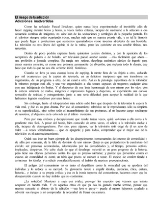 El riesgo de la adicción 
Adicciones inadvertidas 
Como ha señalado Pascal Bruckner, quien nunca haya experimentado el irresistible afán de 
hacer zapping durante horas y horas, a veces tardes enteras, incapaz de sustraerse a la adicción a esa 
secuencia continua de imágenes, no sabe aún de las seducciones y sortilegios de la pequeña pantalla. En 
el televisor siempre están ocurriendo cosas, muchas más que en nuestra propia vida, y es tal la hipnosis 
que puede llegar a producirnos que acabemos quemándonos como insectos alrededor de una bombilla. 
La televisión no nos libera del agobio ni de la rutina, pero los convierte en una amable tibieza, nos 
narcotiza. 
Dentro de poco podrán captarse hasta quinientos canales distintos, y con la aparición de los 
receptores de pulsera o de bolsillo, ver televisión puede acabar siendo —más fácilmente que ahora— 
una profesión a jornada completa. Su magia nos retiene, despliega auténticos alardes de ingenio para 
atraer nuestra atención, es como una promesa permanente de diversión, que suplanta todo lo demás, que 
hace que todo lo que no sea ella se torne inútil, fastidioso. 
Cuando se lleva ya unas cuantas horas de zapping, la mente flota de un objeto a otro, seducida 
por mil ocurrencias que la captan sin retenerla, en un delicioso mariposeo que nos transforma en 
vagabundos, de un programa a otro, de un canal a otro. Así es la patología espontánea de la televisión: 
la miramos porque está ahí, y una vez enganchados a ella somos capaces de tragarnos cualquier cosa 
con una indulgencia sin límites. Y al despertar de esa lenta hemorragia de uno mismo por los ojos, con 
la cabeza saturada de ruidos, imágenes e impresiones fugaces y dispersas, se experimenta una curiosa 
sensación de soledad y estragamiento, junto a una seria dificultad para aceptar la realidad de la que 
habíamos logrado evadirnos por unas horas. 
Sin embargo, hasta el telespectador más adicto sabe bien que después de la televisión le espera la 
vida real, y ése es su gran drama. Por eso al consumismo televisivo no le reprochamos sólo su simpleza 
o su superficialidad, sino sobre todo el incumplimiento de sus promesas, el no hacerse cargo totalmente 
de nosotros, el dejarnos en la estacada en el último momento. 
Pero por muy errónea y decepcionante que resulte tantas veces, quizá volvemos a ella como a la 
pendiente más fácil. A pesar del hastío, bien conocido de otras veces, el adicto a la televisión vuelve a 
ella, incapaz de desengancharse. Por eso, para algunos, ver la televisión sólo exige de él un acto de 
valor —a veces sobrehumano—, que es apagarla; y para todos, comprender que el mejor uso de la 
televisión es el autorracionamiento. 
Quizá sea éste un buen ejemplo de las decepcionantes consecuencias del exceso de comodidad o 
de afán por consumir, de la falta de dominio de uno mismo. Quizá es que pretendemos la cuadratura del 
círculo: ser personas acomodadas, adormecidas por las comodidades y, al tiempo, personas activas, 
implicadas, despiertas. No cabe duda de que el desahogo material es un gran progreso de la historia, 
pero tiene sus efectos perversos contra los que es preciso alertarse; y parece que prevenirse contra el 
exceso de comodidad es como un tabú que pocos se atreven a tocar. El exceso de confort tiende a 
arrinconar los ideales y a reducir considerablemente el ámbito de nuestras preocupaciones. 
El peligro del consumismo no es tanto el despilfarro como la voracidad que se apodera del 
individuo y lo reduce a su merced. Su glotonería tiende a engullir ideales, creencias, ética, cultura, 
historia... e incluso a su propia crítica: y ésa es la ironía suprema del consumismo, hacernos creer que ha 
desaparecido cuando no hay ámbito que no contamine. 
¿La solución? Mantener a raya esa avidez, proteger los espacios que veamos que intenta 
acaparar en nuestra vida. Y en aquellos otros en que ya nos ha ganado mucho terreno, pensar que 
nuestra cercanía al abismo de la adicción —sea leve o grave— puede al menos habernos ayudado a 
advertir sus riesgos y así comprender la necesidad de frenar esa carrera. 
 