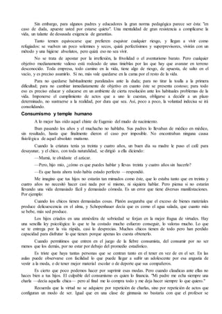 Sin embargo, para algunos padres y educadores la gran norma pedagógica parece ser ésta: "en 
caso de duda, apueste usted por estarse quieto". Una mentalidad de gran resistencia a complicarse la 
vida, un talante de desusada exigencia de garantías. 
Tanto temen equivocarse que prefieren esquivar cualquier riesgo, y llegan a vivir como 
refugiados: se vuelven un poco solemnes y secos, quizá perfectísimos y superprevisores, vivirán con un 
método y una higiene absolutos, pero quizá eso no sea vivir. 
No se trata de apostar por la irreflexión, la frivolidad o el aventurismo barato. Pero cualquier 
objetivo medianamente valioso está rodeado de unas tinieblas por las que hay que avanzar en terreno 
desconocido. Toda empresa, todo camino en la vida, tiene algo de riesgo, de apuesta, de salto en el 
vacío, y es preciso asumirlo. Si no, más vale quedarse en la cama por el resto de la vida. 
Para no quedarse habitualmente paralizados ante la duda; para no tirar la toalla a la primera 
dificultad; para no cambiar inmediatamente de objetivo en cuanto éste se presenta costoso; para todo 
eso es preciso educar y educarse en un ambiente de cierta resolución ante los habituales problemas de la 
vida. Imponerse el cumplimiento de actos que a uno le cuestan, obligarse a decidir a un plazo 
determinado, no sustraerse a la realidad, por dura que sea. Así, poco a poco, la voluntad indecisa se irá 
consolidando. 
Consumismo y temple humano 
A lo mejor has oído aquel chiste de Eugenio del mudo de nacimiento. 
Iban pasando los años y el muchacho no hablaba. Sus padres lo llevaban de médico en médico, 
sin resultado, hasta que finalmente dieron el caso por imposible. No encontraban ninguna causa 
fisiológica de aquel absoluto mutismo. 
Cuando la criatura tenía ya treinta y cuatro años, un buen día su madre le puso el café para 
desayunar, y el chico, con toda naturalidad, se dirigió a ella diciendo: 
—Mamá, te olvidaste el azúcar. 
—Pero, hijo mío, ¿cómo es que puedes hablar y llevas treinta y cuatro años sin hacerlo? 
—Es que hasta ahora todo había estado perfecto —respondió. 
Me imagino que tus hijos no estarán tan mimados como éste, que lo estaba tanto que en treinta y 
cuatro años no necesitó hacer casi nada por sí mismo, ni siquiera hablar. Pero piensa si no estarán 
llevando una vida demasiado fácil y demasiado cómoda. Es un error que tiene diversas manifestaciones. 
Por ejemplo: 
Cuando los chicos tienen demasiadas cosas. Platón aseguraba que el exceso de bienes materiales 
produce delicuescencia en el alma, y Schopenhauer decía que es como el agua salada, que cuanto más 
se bebe, más sed produce. 
Los hijos criados en una atmósfera de sobriedad se forjan en la mejor fragua de virtudes. Hay 
una sencilla ley psicológica: lo que te ha costado mucho esfuerzo conseguir, lo valoras mucho. Lo que 
se te entrega por la vía rápida, casi lo desprecias. Muchos chicos tienen de todo pero han perdido 
capacidad para disfrutar lo que tienen porque apenas les cuesta obtenerlo. 
Cuando permitimos que entren en el juego de la fiebre consumista, del consumir por no ser 
menos que los demás, por no estar por debajo del promedio estadístico. 
Es triste que haya tantas personas que se centran tanto en el tener en vez de en el ser. En las 
aulas puede observarse con facilidad lo que puede llegar a sufrir un adolescente por esa angustia de 
vestir a la moda, o de tener mejor material escolar o de deporte que sus compañeros. 
Es cierto que poco podemos hacer por suprimir esas modas. Pero cuando claudicas ante ellas no 
haces bien a tus hijos. El culpable del consumismo es quien lo financia. "Mi padre me echa siempre una 
charla —decía aquella chica— pero al final me lo compra todo y me deja hacer siempre lo que quiero." 
Recuerda que la virtud no se adquiere por repetición de charlas, sino por repetición de actos que 
configuran un modo de ser. Igual que en una clase de gimnasia no bastaría con que el profesor se 
 