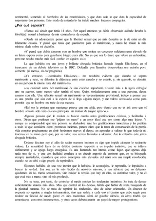 sentimental, sometido al bamboleo de las emotividades, y que dura sólo lo que dura la capacidad de 
soportarse dos personas. Este modo de entenderlo ha traído muchos fracasos conyugales. 
¿Por qué esperar? 
«Pienso así desde que tenía 14 años. Por aquel entonces ya había observado adónde llevaba la 
frivolidad sexual a bastantes de mis compañeros de escuela. 
»Desde mi adolescencia pensé que la libertad sexual que yo más deseaba es la de estar un día 
felizmente casada. Y pensé que tenía que guardarme para el matrimonio, y nunca he tenido la más 
mínima duda sobre mi decisión. 
»Y pensé que debía casarme con un hombre que tuviera un concepto suficientemente elevado de 
su futura esposa como para guardarse íntegro para ella. No es que sea lo único que valoro en un hombre, 
pero me resulta mucho más fácil confiar en alguien así.» 
La que hablaba era una joven y brillante abogada británica llamada Angela Ellis-Jones, en el 
transcurso de un debate televisivo en la BBC. Defendía con llamativa desenvoltura una opinión poco 
corriente (al menos, en ese programa). 
«Ya entonces —continuaba Ellis-Jones— me resultaba evidente que cuando se separa 
matrimonio y sexo, se difumina la diferencia entre estar casado y no estarlo, y, sin quererlo, se devalúa 
en esa persona la misma idea del matrimonio. 
»La castidad antes del matrimonio es una cuestión importante. Cuanto más a la ligera entregue 
uno su cuerpo, tanto menos valor tendrá el sexo. Quien verdaderamente ama a una persona, desea 
casarse con ella. Una relación sexual sin matrimonio es necesariamente provisional, induce a pensar que 
es una prueba que aún está a la espera de si llega alguien mejor, y me valoro demasiado como para 
permitir que un hombre me trate de esa manera. 
»Tal vez la postura que mantengo parece que me aísla, pero pienso que no es así: creo que el 
hombre sensato sólo verá en esos principios un motivo de mayor aprecio.» 
Algunos piensan que lo realista es buscar cuanto antes gratificaciones eróticas, y facilitarlas a 
otros. Dicen que prefieren ese "pájaro en mano" a un amor ideal que ven como algo muy lejano. Y 
aunque es comprensible que una persona se deslumbre ante las gratificaciones inmediatas y las prefiera 
a todo lo que considera como promesas inciertas, parece claro que la tarea de construcción de la propia 
vida consiste precisamente en abrir horizontes nuevos al deseo, en aprender a valorar lo que todavía no 
tenemos en la mano pero que, por su valor, nos vemos llamados a alcanzar. Así lo entendía esta joven 
abogada británica. 
Dejarse fascinar por el afán de saciar nuestros instintos es algo que impide alcanzar lo realmente 
valioso. La sexualidad fuera de su debido contexto responde a un impulso instintivo, que se inflama 
súbitamente y se apaga luego enseguida. Es una llamarada tan intensa como fugaz, que apenas deja 
nada tras de sí, y que con facilidad conduce a un círculo angosto de erotismo que, en su búsqueda 
siempre insatisfecha, considera que otros conceptos más elevados del amor son una simple ensoñación, 
cuando no un tabú o algo propio de reprimidos. 
Sócrates hablaba de una voz interior que le hablaba, le aconsejaba, le reprendía, le impulsaba a 
buscar la verdad. Esa voz es lo más lúcido de nosotros mismos, y nos advierte que no debemos 
quedarnos en las meras sensaciones, sino buscar la verdad que hay en ellas, su auténtico valor, y no el 
que está más a mano, sino el más profundo. 
No se trata, por tanto, de controlar al modo estoico las tendencias instintivas. Se trata de desear 
ardientemente valores más altos. Más que control de los deseos, habría que hablar de recta búsqueda de 
la plenitud humana. No se trata de reprimir las tendencias, sino de saber orientarlas. Un director de 
orquesta no reprime a ningún instrumentista, sino que señala a cada uno el camino que debe seguir para 
realizar su función de modo pleno: en unos momentos habrá de guardar silencio, en otros tendrá que 
armonizarse con otros instrumentos, y otras veces deberá asumir un papel de mayor protagonismo. 
 