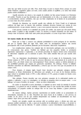 antes hay que luchar un poco por ellas. Pero, desde luego, lo peor es dejarse llevar, porque vas como 
dando bandazos, pegándote golpes con todo, como cuando pierdes el equilibrio y no sabes bien dónde 
puedes acabar estrellándote.» 
Aquella narración, tan sincera y tan cargada de realidad, me hizo pensar bastante en el fenómeno 
del cambio. Pensaba en que hay decisiones que son fundamentales en la vida, y no siempre están unidas 
a acontecimientos externos señalados, sino que son fruto simplemente de la lucidez de un pensamiento, 
y a veces tiene día y hora concretos. 
Salvando las distancias, me recordó aquella otra reflexión de Víctor Frankl en el minúsculo 
calabozo del lager nazi: en nuestra vida podemos realmente elevarnos bastante por encima de esos 
condicionamientos en que estamos inmersos y que a veces parecen marcarnos un destino inexorable. 
Cada persona custodia en su intimidad una puerta del cambio, una puerta que sólo puede abrirse 
desde dentro. Cambiar es algo asequible a todos. Lo decisivo es tratarlo seriamente con uno mismo. El 
consejo viene de Epícteto: nadie tiene tanto poder para persuadirte a ti como el que tienes tú mismo. 
Un nuevo modo de ver las cosas 
Hasta que se llegó a conocer con suficiente profundidad la acción patógena de los microbios, 
allá por la segunda mitad del siglo XIX, había entre los investigadores médicos una enorme 
preocupación ante el serio problema planteado por las frecuentes infecciones hospitalarias. 
Las complicaciones sépticas tras cualquier tipo de intervención quirúrgica eran casi inevitables y 
de consecuencias muy graves. También era habitual que tras pequeñas heridas se produjeran 
importantes supuraciones o septicemias, y un elevado porcentaje de mujeres morían como consecuencia 
de infecciones originadas por la asistencia al parto. Pero nadie entendía bien por qué sucedía todo 
aquello. 
Tras sus importantes descubrimientos bacteriológicos en el campo de la fermentación, Louis 
Pasteur anuncia en 1859 su idea de que los procesos infecciosos son consecuencia de la acción de un 
germen. Pero, ¿de dónde vienen esos microorganismos? Hasta entonces, quienes se habían planteado en 
esa posibilidad pensaban que surgían por generación espontánea. Sin embargo, Pasteur va hallando 
microbios específicos de diferentes enfermedades, y observa que son seres vivos que van pasando de un 
cuerpo a otro. 
Poco después, el cirujano inglés Jospeh Lister descubre que aplicando enérgicas medidas 
antisépticas se frenan drásticamente las infecciones: por ejemplo, en el caso de las fracturas abiertas, 
logra reducir la mortalidad desde el 50% a cifras inferiores al 15%, gracias al empleo de fenoles como 
producto antiséptico. 
Más adelante, Pasteur descubre que esos gérmenes causantes de la enfermedad pueden ser 
aislados y cultivados, y que si se amortiguan y se inoculan en pequeñas dosis en cuerpos sanos —a ese 
hallazgo se le puso el nombre de vacuna—, tienen un efecto inmunizador. 
En cuanto se desarrolló la teoría microbiana, se implantó un nuevo modo de entender la atención 
hospitalaria, y en general de toda la medicina. Comprender mejor lo que sucedía hizo posible un avance 
extraordinario. Un pequeño cambio de enfoque hizo ver las cosas muy distintas y generó poderosas 
transformaciones. 
De manera análoga, muchas personas experimentan un notable cambio en su pensamiento en 
determinados momentos de su vida. Descubren una nueva faceta de la realidad, y esto provoca un 
cambio en las claves con las que estaban interpretando esa realidad: un descubrimiento nos hace 
sustituir viejas claves por otras más acertadas. 
Sucede, por ejemplo, cuando una persona sufre un accidente grave, o afronta una crisis que 
amenaza cambiar seriamente su vida, o pasa por la prueba de la enfermedad y del dolor, y de pronto ve 
sus prioridades bajo una luz diferente. O cuando comienza a ejercer determinadas responsabilidades, o 
 