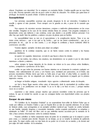 educar. Examínate con sinceridad. No te ampares en coartadas fáciles. Cambia aquello que no vaya bien 
en tu vida. Procura aprender cada día un poco sobre tu oficio de educador. No olvides que quien tiene el 
privilegio de enseñar no puede olvidar el deber de aprender. 
Susceptibilidad 
Las personas susceptibles acarrean una pesada desgracia: la de ser retorcidos. Complican lo 
sencillo y agotan al más paciente. Viven siempre con la guardia en alto, a pesar de lo cansado que 
resulta. 
Son capaces de encontrar secretas intenciones, conjuras o malévolos planteamientos en las cosas 
más sencillas. Imaginan en los ojos de los demás miradas llenas de censura. Una pregunta cualquiera es 
interpretada como una indirecta o una condena, como una alusión a un posible defecto personal. Con 
ellos hay que medir bien las palabras y andarse con pies de plomo para no herirles. 
La susceptibilidad tiene su raíz en el egocentrismo y la complicación interior. "Que si no me 
tratan como merezco..., que si ése qué se ha creído..., que no me tienen consideración..., que no se 
preocupan de mí..., que no se dan cuenta...", y así ahogan la confianza y hacen realmente difícil la 
convivencia con ellos. 
Veamos algunos ejemplos de ideas para alejar ese peligro: 
guardarse de la continua sospecha, que es un fuerte veneno contra la amistad y las buenas 
relaciones familiares; 
no querer ver segundas intenciones en todo lo que hacen o dicen los demás; 
no ser tan ácidos, tan críticos, tan cáusticos, tan demoledores: no se puede ir por la vida dando 
manotazos a diestro y siniestro; 
salvar siempre la buena intención de los demás: no tolerar en la casa críticas sobre familiares, 
vecinos, compañeros o profesores de los hijos; 
confiar en que todas las personas son buenas mientras no se demuestre lo contrario: cualquier ser 
humano, visto suficientemente de cerca y con buenos ojos, terminará por parecernos, en el fondo, una 
persona encantadora (Plotino decía que todo es bello para el que tiene el alma bella); es cuestión de 
verle con buenos ojos, de no etiquetarle por detalles de poca importancia ni juzgarle por la primera 
impresión externa; 
no hurgar en heridas antiguas, resucitando viejos agravios o alimentando ansias de desquite; 
ser leal y hacer llegar nuestra crítica antes al interesado: darle la oportunidad de rectificar antes 
de condenarle, y no justificarnos con un simple "si ya se lo dije y no hace ni caso...", porque muchas 
veces no es verdad. 
soportarse a uno mismo, porque muchos que parecen resentidos contra las personas que le 
rodean, lo que en verdad les sucede es que no consiguen luchar con deportividad contra sus propios 
defectos. 
Escapar de uno mismo 
"El Caballero de la Armadura Oxidada" es un sorprendente best-seller de Robert Fisher que se 
vende por millones en Estados Unidos y que en España lleva ya más de cuarenta ediciones. Es un relato 
de fantasía adulta, cuyo protagonista es un ejemplar caballero medieval que "cuando no estaba luchando 
en una batalla, matando dragones o rescatando damiselas, estaba ocupado probándose su armadura y 
admirando su brillo". El éxito del libro está en que simboliza nuestra ascensión por la montaña de la 
vida y hace certeras observaciones sobre la conducta humana. 
Nuestro caballero se había enamorado hasta tal punto de su armadura que se la empezó a poner 
para cenar, y a menudo para dormir. Después de un tiempo, ya no se tomaba la molestia de quitársela 
para nada. Su mujer estaba cada vez más harta de no poder ver el rostro de su marido, y de dormir mal 
por culpa del ruido metálico de la armadura. 
 