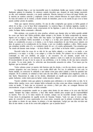 La situación llega a ser tan insostenible para la desdichada familia que nuestro caballero decide 
finalmente quitarse la armadura. Es entonces cuando descubre que, después de tanto tiempo encerrado 
en ella, está totalmente atascada y no puede quitársela. Marcha entonces en busca del mago Merlín, que 
le muestra un sendero estrecho y empinado como la única solución liberarse de aquel curioso encierro. 
Se trata del sendero de la verdad, y decide tomarlo de inmediato, pues se da cuenta de que si no se lanza 
puede cambiar pronto de opinión. 
Tiene que superar diversas pruebas. En una de ellas comprueba que apenas se había ganado el 
afecto de su hijo, y eso le hace llorar amargamente. La sorpresa llega a la mañana siguiente, cuando ve 
que la armadura se ha oxidado como consecuencia de las lágrimas, y parte de ella se ha desencajado y 
caído. Su llanto había comenzado a liberarle. 
Más adelante, con ocasión de otras pruebas, advierte que durante años no había querido admitir 
las cosas que hacía mal. Había preferido culpar siempre a los demás. Se había comportado de manera 
ingrata con su mujer y su hijo. Había sido muy injusto. Las lágrimas resbalaban por sus mejillas cada 
vez con más profusión. Había necesitado a su mujer y a su hijo, pero apenas los había amado. En el 
fondo, se consideraba en poco a sí mismo, y eso le hacía comportarse de una forma poco natural, con 
idea de ganarse así la consideración de los demás, y por eso resultaba orgulloso y altivo. Había puesto 
una armadura invisible entre él y su verdadero modo de ser, y le estaba aprisionando. Una armadura que 
"ha estado ahí durante tanto tiempo —le decía Merlín—, que al final se ha hecho visible y permanente". 
Recordó todas las cosas de su vida de las que había culpado a su madre, a su padre, a sus 
profesores, a su mujer, a su hijo, a sus amigos y a todos los demás. Por primera vez en muchos años, 
contempló su vida con claridad, sin juzgar y sin excusarse. En ese instante, aceptó toda su 
responsabilidad. A partir de ese momento, nunca más culparía a nada ni a nadie de sus propios errores. 
El reconocimiento de que él era la causa de sus problemas, y no la víctima, le dio una nueva sensación 
de poder. Ya no tenía miedo. Le sobrevino una desconocida sensación de calma. "Casi muero por las 
lágrimas que no derramé", pensó. 
Todos solemos poner en nuestra vida barreras ante los demás, y un día nos damos cuenta de que 
estamos atrapados tras esas barreras y nos resulta difícil salir. Por eso, la sabiduría de vivir está, en 
buena medida, en conocerse lo suficiente a uno mismo como para saber cuándo y cómo ha quedado uno 
atrapado. De lo contrario, la voluntad se hará cada día más débil, y la habilidad para engañarse, cada día 
más fuerte. Buscaremos la culpa en los demás, alimentando un orgullo que poco podrá ayudarnos, y 
quizás luchemos contra todos para no luchar contra nosotros mismos. 
Nuestro caballero tenía que quitarse la armadura para enfrentarse a la verdad sobre su vida. Se lo 
habían dicho muchas veces, pero siempre había rechazado esa idea como una ofensa, tomando la verdad 
como un insulto. Y hasta que no reconoció sus errores y lloró por ellos, no consiguió liberarse del 
encerramiento al que a sí mismo se había sometido. 
Encontrar escapatorias cuando no se quiere mirar dentro de uno mismo es la cosa más fácil del 
mundo. Siempre hay culpas exteriores, y hace falta mucha valentía para aceptar que la responsabilidad 
es nuestra. Pero esa es la única manera de avanzar, aunque sea un recorrido siempre cuesta arriba. 
Como decía la protagonista de aquella novela de Susanna Tamaro, "cada vez que, al crecer, tengas 
ganas de convertir las cosas equivocadas en cosas justas, recuerda que la primera revolución que hay 
que realizar es dentro de uno mismo, la primera y la más importante. Luchar por una idea sin tener una 
idea de uno mismo es una de las cosas más peligrosas que se pueden hacer." 
 