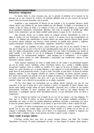Sacar partido al propio talento 
Soluciones inteligentes 
Ya hemos dicho en otras ocasiones que, por lo general, el problema de la mayoría de las 
personas no es que carezcan de recursos. Su principal dificultad suele ser que carecen del necesario 
control sobre los recursos personales que ya poseen. 
Acudamos a una comparación. El director de una película, o de un reportaje televisivo, puede 
obtener efectos muy distintos de una misma realidad que está filmando. El ángulo y el movimiento de la 
cámara, el tipo de música de fondo y su volumen, el color y la calidad de la imagen, etc., pueden crear 
en el espectador impresiones enormemente diferentes. Hay todo un conjunto de detalles que influye 
mucho en los sentimientos que una misma realidad puede generar en quien la vive o la presencia. 
Algo parecido sucede con el mundo interior de cualquier persona. Dependiendo de cómo se 
utiliza la cámara con que observamos lo que nos sucede, o la música con la que acompañamos esa 
mirada, o los diálogos que establecemos en nuestro interior, una misma situación objetiva puede generar 
en nosotros efectos subjetivos muy diversos. Puede ponernos en pantalla ideas positivas o negativas, 
estados emocionales favorables o desfavorables, argumentos alentadores o depresivos. 
Aunque quizá sea simplificar un poco, puede decirse que cabe vivir de dos maneras. O bien se 
deja que la mente siga su curso al son de lo que espontáneamente surja ante lo que nos sucede, o bien se 
opta por dirigir conscientemente nuestra actividad mental. Esos dos estilos corresponden, por decirlo de 
modo sencillo, a dos niveles de uso de la inteligencia: la inteligencia simple y la inteligencia guiada 
inteligentemente. Lo verdaderamente inteligente —pido disculpas por la redundancia— es lo segundo: 
implantar en nuestro interior los estilos intelectuales y emocionales que consideremos mejores (o más 
adecuados a nuestra situación). 
Todos tenemos experiencia de cómo el simple hecho de dar vueltas a un pensamiento negativo 
(ya sea de envidia, rencor, victimismo, crítica exacerbada, tristeza, etc.), acentúa y amplifica nuestras 
percepciones negativas sobre la realidad en cuestión. Si se sigue así un poco de tiempo, ese diálogo 
interior nos acaba llevando, por su propia dinámica, a una situación en la que probablemente el asunto 
quede fuera de toda proporción sensata. ¿A qué se debe? Sin duda, en gran parte a la fuerza de nuestras 
imágenes mentales. Y esas imágenes mentales no estaban al principio, las hemos aportado nosotros. 
Nos hemos ido haciendo una película en la que la imagen, la música y los diálogos nos han conducido a 
un estado emocional muy negativo, muy poco real y que nos puede perjudicar mucho. ¿Cuál es la 
solución? Llegar a ser el director de esa película, no un simple espectador. 
¿Te has visto alguna vez atormentado por un diálogo interior incesante, por una de esas 
situaciones en las que la mente gira a gran velocidad y parece casi imposible de parar? Muchas veces 
nuestra mente dialoga consigo mismo de modo interminable, sopesando pros y contras de una decisión 
intrascendente, buscando un nuevo argumento para darnos la razón en una antigua discusión sin 
importancia, o acumulando agravios sobre determinada persona a la que deberíamos tratar con afecto y 
comprensión. 
Haz un esfuerzo por hacerte con el mando de esa voz, de esa música y de esas imágenes. No 
dejes que se te llene la cabeza de ideas recurrentes sobre tus grandes cualidades advertidas o 
inadvertidas por todos, ni sobre tus grandes limitaciones igualmente advertidas o inadvertidas por todos, 
ni sobre los grandes defectos o cualidades de los demás, lo que te han hecho o dicho o dejado de decir. 
¿Te hablas a ti mismo constantemente con un tono de voz quejoso, o triste, o amargo? Prueba a 
hacerlo con un tono más cordial, alegre y positivo. Piensa también si te hablas con un tono de voz 
crispado o estimulante. Piensa si te tratas con el afecto y la comprensión, y también la exigencia, con 
que debes tratar a cualquier amigo al que aprecias de verdad y quieres ayudar a mejorar. 
Hacer rendir el propio talento 
E.M.Gray escribió hace unos años un ensayo bastante famoso, que tituló The Common 
Denominator of Success: El común denominador del éxito. Lo hizo después de dedicar mucho tiempo a 
 