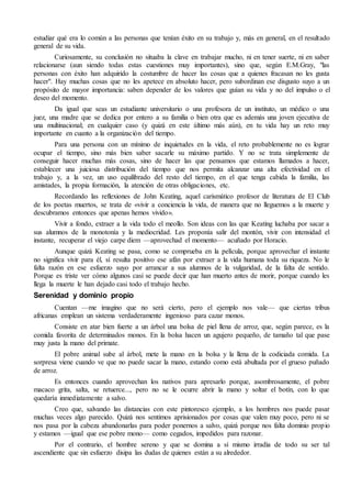estudiar qué era lo común a las personas que tenían éxito en su trabajo y, más en general, en el resultado 
general de su vida. 
Curiosamente, su conclusión no situaba la clave en trabajar mucho, ni en tener suerte, ni en saber 
relacionarse (aun siendo todas estas cuestiones muy importantes), sino que, según E.M.Gray, "las 
personas con éxito han adquirido la costumbre de hacer las cosas que a quienes fracasan no les gusta 
hacer". Hay muchas cosas que no les apetece en absoluto hacer, pero subordinan ese disgusto suyo a un 
propósito de mayor importancia: saben depender de los valores que guían su vida y no del impulso o el 
deseo del momento. 
Da igual que seas un estudiante universitario o una profesora de un instituto, un médico o una 
juez, una madre que se dedica por entero a su familia o bien otra que es además una joven ejecutiva de 
una multinacional; en cualquier caso (y quizá en este último más aún), en tu vida hay un reto muy 
importante en cuanto a la organización del tiempo. 
Para una persona con un mínimo de inquietudes en la vida, el reto probablemente no es lograr 
ocupar el tiempo, sino más bien saber sacarle su máximo partido. Y no se trata simplemente de 
conseguir hacer muchas más cosas, sino de hacer las que pensamos que estamos llamados a hacer, 
establecer una juiciosa distribución del tiempo que nos permita alcanzar una alta efectividad en el 
trabajo y, a la vez, un uso equilibrado del resto del tiempo, en el que tenga cabida la familia, las 
amistades, la propia formación, la atención de otras obligaciones, etc. 
Recordando las reflexiones de John Keating, aquel carismático profesor de literatura de El Club 
de los poetas muertos, se trata de «vivir a conciencia la vida, de manera que no lleguemos a la muerte y 
descubramos entonces que apenas hemos vivido». 
Vivir a fondo, extraer a la vida todo el meollo. Son ideas con las que Keating luchaba por sacar a 
sus alumnos de la monotonía y la mediocridad. Les proponía salir del montón, vivir con intensidad el 
instante, recuperar el viejo carpe diem —aprovechad el momento— acuñado por Horacio. 
Aunque quizá Keating se pasa, como se comprueba en la película, porque aprovechar el instante 
no significa vivir para él, sí resulta positivo ese afán por extraer a la vida humana toda su riqueza. No le 
falta razón en ese esfuerzo suyo por arrancar a sus alumnos de la vulgaridad, de la falta de sentido. 
Porque es triste ver cómo algunos casi se puede decir que han muerto antes de morir, porque cuando les 
llega la muerte le han dejado casi todo el trabajo hecho. 
Serenidad y dominio propio 
Cuentan —me imagino que no será cierto, pero el ejemplo nos vale— que ciertas tribus 
africanas emplean un sistema verdaderamente ingenioso para cazar monos. 
Consiste en atar bien fuerte a un árbol una bolsa de piel llena de arroz, que, según parece, es la 
comida favorita de determinados monos. En la bolsa hacen un agujero pequeño, de tamaño tal que pase 
muy justa la mano del primate. 
El pobre animal sube al árbol, mete la mano en la bolsa y la llena de la codiciada comida. La 
sorpresa viene cuando ve que no puede sacar la mano, estando como está abultada por el grueso puñado 
de arroz. 
Es entonces cuando aprovechan los nativos para apresarlo porque, asombrosamente, el pobre 
macaco grita, salta, se retuerce..., pero no se le ocurre abrir la mano y soltar el botín, con lo que 
quedaría inmediatamente a salvo. 
Creo que, salvando las distancias con este pintoresco ejemplo, a los hombres nos puede pasar 
muchas veces algo parecido. Quizá nos sentimos aprisionados por cosas que valen muy poco, pero ni se 
nos pasa por la cabeza abandonarlas para poder ponernos a salvo, quizá porque nos falta dominio propio 
y estamos —igual que ese pobre mono— como cegados, impedidos para razonar. 
Por el contrario, el hombre sereno y que se domina a sí mismo irradia de todo su ser tal 
ascendiente que sin esfuerzo disipa las dudas de quienes están a su alrededor. 
 