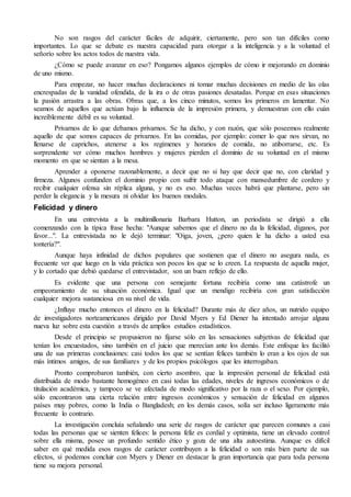No son rasgos del carácter fáciles de adquirir, ciertamente, pero son tan difíciles como 
importantes. Lo que se debate es nuestra capacidad para otorgar a la inteligencia y a la voluntad el 
señorío sobre los actos todos de nuestra vida. 
¿Cómo se puede avanzar en eso? Pongamos algunos ejemplos de cómo ir mejorando en dominio 
de uno mismo. 
Para empezar, no hacer muchas declaraciones ni tomar muchas decisiones en medio de las olas 
encrespadas de la vanidad ofendida, de la ira o de otras pasiones desatadas. Porque en esas situaciones 
la pasión arrastra a las obras. Obras que, a los cinco minutos, somos los primeros en lamentar. No 
seamos de aquellos que actúan bajo la influencia de la impresión primera, y demuestran con ello cuán 
increíblemente débil es su voluntad. 
Privarnos de lo que debamos privarnos. Se ha dicho, y con razón, que sólo poseemos realmente 
aquello de que somos capaces de privarnos. En las comidas, por ejemplo: comer lo que nos sirvan, no 
llenarse de caprichos, atenerse a los regímenes y horarios de comida, no atiborrarse, etc. Es 
sorprendente ver cómo muchos hombres y mujeres pierden el dominio de su voluntad en el mismo 
momento en que se sientan a la mesa. 
Aprender a oponerse razonablemente, a decir que no si hay que decir que no, con claridad y 
firmeza. Algunos confunden el dominio propio con sufrir todo ataque con mansedumbre de cordero y 
recibir cualquier ofensa sin réplica alguna, y no es eso. Muchas veces habrá que plantarse, pero sin 
perder la elegancia y la mesura ni olvidar los buenos modales. 
Felicidad y dinero 
En una entrevista a la multimillonaria Barbara Hutton, un periodista se dirigió a ella 
comenzando con la típica frase hecha: "Aunque sabemos que el dinero no da la felicidad, díganos, por 
favor...". La entrevistada no le dejó terminar: "Oiga, joven, ¿pero quien le ha dicho a usted esa 
tontería?". 
Aunque haya infinidad de dichos populares que sostienen que el dinero no asegura nada, es 
frecuente ver que luego en la vida práctica son pocos los que se lo creen. La respuesta de aquella mujer, 
y lo cortado que debió quedarse el entrevistador, son un buen reflejo de ello. 
Es evidente que una persona con semejante fortuna recibiría como una catástrofe un 
empeoramiento de su situación económica. Igual que un mendigo recibiría con gran satisfacción 
cualquier mejora sustanciosa en su nivel de vida. 
¿Influye mucho entonces el dinero en la felicidad? Durante más de diez años, un nutrido equipo 
de investigadores norteamericanos dirigido por David Myers y Ed Diener ha intentado arrojar alguna 
nueva luz sobre esta cuestión a través de amplios estudios estadísticos. 
Desde el principio se propusieron no fijarse sólo en las sensaciones subjetivas de felicidad que 
tenían los encuestados, sino también en el juicio que merecían ante los demás. Este enfoque les facilitó 
una de sus primeras conclusiones: casi todos los que se sentían felices también lo eran a los ojos de sus 
más íntimos amigos, de sus familiares y de los propios psicólogos que les interrogaban. 
Pronto comprobaron también, con cierto asombro, que la impresión personal de felicidad está 
distribuida de modo bastante homogéneo en casi todas las edades, niveles de ingresos económicos o de 
titulación académica, y tampoco se ve afectada de modo significativo por la raza o el sexo. Por ejemplo, 
sólo encontraron una cierta relación entre ingresos económicos y sensación de felicidad en algunos 
países muy pobres, como la India o Bangladesh; en los demás casos, solía ser incluso ligeramente más 
frecuente lo contrario. 
La investigación concluía señalando una serie de rasgos de carácter que parecen comunes a casi 
todas las personas que se sienten felices: la persona feliz es cordial y optimista, tiene un elevado control 
sobre ella misma, posee un profundo sentido ético y goza de una alta autoestima. Aunque es difícil 
saber en qué medida esos rasgos de carácter contribuyen a la felicidad o son más bien parte de sus 
efectos, sí podemos concluir con Myers y Diener en destacar la gran importancia que para toda persona 
tiene su mejora personal. 
 
