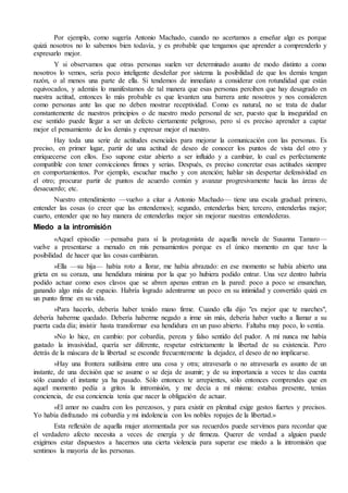 Por ejemplo, como sugería Antonio Machado, cuando no acertamos a enseñar algo es porque 
quizá nosotros no lo sabemos bien todavía, y es probable que tengamos que aprender a comprenderlo y 
expresarlo mejor. 
Y si observamos que otras personas suelen ver determinado asunto de modo distinto a como 
nosotros lo vemos, sería poco inteligente desdeñar por sistema la posibilidad de que los demás tengan 
razón, o al menos una parte de ella. Si tendemos de inmediato a considerar con rotundidad que están 
equivocados, y además lo manifestamos de tal manera que esas personas perciben que hay desagrado en 
nuestra actitud, entonces lo más probable es que levanten una barrera ante nosotros y nos consideren 
como personas ante las que no deben mostrar receptividad. Como es natural, no se trata de dudar 
constantemente de nuestros principios o de nuestro modo personal de ser, puesto que la inseguridad en 
ese sentido puede llegar a ser un defecto ciertamente peligroso, pero sí es preciso aprender a captar 
mejor el pensamiento de los demás y expresar mejor el nuestro. 
Hay toda una serie de actitudes esenciales para mejorar la comunicación con las personas. Es 
preciso, en primer lugar, partir de una actitud de deseo de conocer los puntos de vista del otro y 
enriquecerse con ellos. Eso supone estar abierto a ser influido y a cambiar, lo cual es perfectamente 
compatible con tener convicciones firmes y serias. Después, es preciso concretar esas actitudes siempre 
en comportamientos. Por ejemplo, escuchar mucho y con atención; hablar sin despertar defensividad en 
el otro; procurar partir de puntos de acuerdo común y avanzar progresivamente hacia las áreas de 
desacuerdo; etc. 
Nuestro entendimiento —vuelvo a citar a Antonio Machado— tiene una escala gradual: primero, 
entender las cosas (o creer que las entendemos); segundo, entenderlas bien; tercero, entenderlas mejor; 
cuarto, entender que no hay manera de entenderlas mejor sin mejorar nuestras entendederas. 
Miedo a la intromisión 
«Aquel episodio —pensaba para sí la protagonista de aquella novela de Susanna Tamaro— 
vuelve a presentarse a menudo en mis pensamientos porque es el único momento en que tuve la 
posibilidad de hacer que las cosas cambiaran. 
»Ella —su hija— había roto a llorar, me había abrazado: en ese momento se había abierto una 
grieta en su coraza, una hendidura mínima por la que yo hubiera podido entrar. Una vez dentro habría 
podido actuar como esos clavos que se abren apenas entran en la pared: poco a poco se ensanchan, 
ganando algo más de espacio. Habría logrado adentrarme un poco en su intimidad y convertido quizá en 
un punto firme en su vida. 
»Para hacerlo, debería haber tenido mano firme. Cuando ella dijo "es mejor que te marches", 
debería haberme quedado. Debería haberme negado a irme sin más, debería haber vuelto a llamar a su 
puerta cada día; insistir hasta transformar esa hendidura en un paso abierto. Faltaba muy poco, lo sentía. 
»No lo hice, en cambio: por cobardía, pereza y falso sentido del pudor. A mí nunca me había 
gustado la invasividad, quería ser diferente, respetar estrictamente la libertad de su existencia. Pero 
detrás de la máscara de la libertad se esconde frecuentemente la dejadez, el deseo de no implicarse. 
»Hay una frontera sutilísima entre una cosa y otra; atravesarla o no atravesarla es asunto de un 
instante, de una decisión que se asume o se deja de asumir; y de su importancia a veces te das cuenta 
sólo cuando el instante ya ha pasado. Sólo entonces te arrepientes, sólo entonces comprendes que en 
aquel momento pedía a gritos la intromisión, y me decía a mí misma: estabas presente, tenías 
conciencia, de esa conciencia tenía que nacer la obligación de actuar. 
»El amor no cuadra con los perezosos, y para existir en plenitud exige gestos fuertes y precisos. 
Yo había disfrazado mi cobardía y mi indolencia con los nobles ropajes de la libertad.» 
Esta reflexión de aquella mujer atormentada por sus recuerdos puede servirnos para recordar que 
el verdadero afecto necesita a veces de energía y de firmeza. Querer de verdad a alguien puede 
exigirnos estar dispuestos a hacernos una cierta violencia para superar ese miedo a la intromisión que 
sentimos la mayoría de las personas. 
 