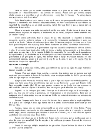Decir la verdad que no resulta conveniente revelar, o a quien no se debe, o en momento 
inadecuado, es —fundamentalmente— una carencia de sensatez. Parece claro que conviene siempre 
añadir sensatez a la sinceridad, y así nos ahorraremos —como dice H. Cavanna— "la idiotez sincera, 
que no por sincera deja de ser idiota". 
Echar fuera lo primero que a uno se le pasa por la cabeza sin apenas pensarlo, o dejar escapar los 
impulsos y sentimientos más primarios indiscriminadamente, no puede considerarse un acto virtuoso de 
sinceridad. La sinceridad no es un simple desenfreno verbal. Hay que decir lo que se piensa, pero se 
debe pensar lo que se dice. 
El que se encuentra a un amigo que acaba de perder a su padre y le dice que no lo siente lo más 
mínimo porque su padre era antipático e insoportable, no es sincero, aunque lo sintiera realmente, sino 
un auténtico salvaje. 
Como señala J.B.Torelló, bajo la excusa de esa falsa sinceridad, se esconden a menudo 
arrogancia, grosería, tendencia malsana a la provocación, inclinaciones exhibicionistas o gusto por 
zaherir a los demás. Quienes así actúan son figuras tristes de hombres o mujeres sin frenos, que se dejan 
llevar por sus impulsos más arcaicos y distan mucho de alcanzar un mínimo de madurez en su carácter. 
El equilibrio del carácter y la personalidad exige una cuidadosa compensación entre un extremo 
y otro. Y así como hace treinta años podía ser mayor el peligro del envaramiento y la desconfianza, 
quizá ahora sea más bien el de la excesiva deshinbición o desenfado. Se comprueba que la exaltación de 
la espontaneidad y la devaluación de la seriedad producen frutos ambivalentes. Pretenden fortalecer la 
personalidad, y en gran parte lo logran, pero también traen el riesgo de producir personas con una 
espontaneidad aleatoria, gracias a la cual son lo que les da la gana, lo que se les ocurre. Pero las 
ocurrencias siempre son imprevisibles. 
Aprender a corregir 
Para que la crítica sea positiva, habría que establecer una especie de reglas del juego. Podríamos 
intentar resumirlas en cuatro: 
Primera. Para que alguien tenga derecho a corregir, tiene primero que ser persona que esté 
capacitada para reconocer lo bueno de los demás, y que sea capaz también de decirlo: que no corrija 
quien no sepa elogiar de vez en cuando. 
Porque si una persona no reconoce nunca lo que su hijo o su mujer o su marido hacen bien —y 
seguro que harán cosas bien, probablemente más que las que hacen mal—, ¿con qué derecho podrá 
luego corregirles cuando fallen? El que nada positivo encuentra en los demás, tiene que replantear su 
vida desde los cimientos: algo en él no va bien, tiene una ceguera que le inhabilita para corregir. 
Segunda. Ha de corregirse por cariño. Tiene que ser la crítica del amigo, no la del enemigo. Y 
para eso, tiene que ser serena y ponderada, sin precipitaciones y sin apasionamiento. Tiene que ser 
cuidadosa, con el mismo primor con que se cura una herida, sin ironías ni sarcasmos, con esperanza de 
verdadera mejoría. 
Tercera. Tampoco debe darse la corrección sin antes hacer examen sobre la propia culpabilidad 
en lo que se va a corregir. Cuando algo marcha mal en la familia, casi nunca nadie puede decir que está 
libre de culpa. 
Además, cuando uno se siente corresponsable de un error, corrige de forma distinta. Porque 
corrige desde dentro, comenzando por el reconocimiento de la propia culpa. Y el corregido lo entenderá 
mucho mejor, porque empezamos por compartir su error con el nuestro, y no lo verá como una agresión 
desde fuera sino como una ayuda desde dentro. 
Resulta muy eficaz que en la familia haya fluidez en la corrección, que se puedan decir unos a 
otros las cosas con normalidad. Que los agravios o los enfados no se queden dentro de los corazones, 
porque ahí se pudren. 
Cuarta. Es una regla múltiple, inspirada en las que señala López Caballero. Se refiere a la forma 
de llevar a cabo la corrección: 
 