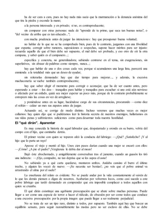 ha de ser cara a cara, pues no hay nada más sucio que la murmuración o la denuncia anónima del 
que tira la piedra y esconde la mano; 
a la persona interesada y en privado; si no, es contraproducente; 
sin comparar con otras personas: nada de "aprende de tu primo, que saca tan buenas notas", o 
"del vecino de arriba que es tan educado..."; 
con mucha prudencia antes de juzgar las intenciones: hay que presuponer buena voluntad; 
no hablar de lo que no se ha comprobado bien, pues de lo contrario, juzgamos con una frivolidad 
que espanta; corregir sobre rumores, suposiciones o sospechas, supone hacer méritos para ser injusto: 
recuerda aquello de que el bien debe ser supuesto, el mal debe ser probado, y eso otro de oír la otra 
campana, y saber quién es el campanero...; 
específica y concreta, no generalizadora; sabiendo centrarse en el tema, sin exageraciones, sin 
superlativos, sin abusar de palabras como siempre, nunca...; 
hay que hablar de una o dos cosas cada vez, porque si acumulamos una larga lista, parecerá una 
enmienda a la totalidad más que un deseo de ayudar; 
sin reiterarlas demasiado: hay que dar tiempo para mejorar..., y además, la excesiva 
machaconería se vuelve también contraproducente; 
hay que saber elegir el momento para corregir o aconsejar, que ha de ser cuanto antes, pero 
esperando a estar —los dos— tranquilos para hablar y tranquilos para escuchar: si uno está aún nervioso 
o afectado por un enfado, quizá sea mejor esperar un poco más, porque de lo contrario probablemente se 
estropeen más las cosas en vez de arreglarse; 
y poniéndose antes en su lugar, haciéndose cargo de sus circunstancias, procurando —como dice 
el refrán— calzar un mes sus zapatos antes de juzgar. 
Actuando así, se corrige de modo distinto. Incluso veremos que muchas veces es mejor 
callarnos: hay quien dijo que si pudiéramos leer la historia secreta de nuestros enemigos, hallaríamos en 
sus vidas penas y sufrimientos suficientes como para desarmar toda nuestra hostilidad. 
El "qué dirán". Aparentar 
Es muy conocida la historia de aquel labrador que, despatarrado y orondo en su burro, volvía del 
campo con el hijo, que caminaba detrás. 
El primer vecino con quien se toparon afeó la conducta del labriego: —¿Qué? ¿Satisfecho? ¡Y al 
hijo que lo parta un rayo! 
Apeose el viejo y montó al hijo. Unos cien pasos darían cuando una mujer se encaró con ellos: 
—¡Cómo! ¿A pie el padre? ¡Vergüenza le debía dar al mozo! 
Bajó éste abochornado, y amigablemente conversaban tras el jumento, cuando un guasón les tiró 
una indirecta: —¡Ojo, compadre, no tan deprisa que se les aspea el asno! 
No sabiendo ya a qué carta quedarse, montaron ambos. Andaba cansino el burro el último 
trecho, y alguien les voceó de nuevo: —¡Se necesita ser bestias!; ¿no veis que el pobre animal va 
arrastrando el alma por el suelo? 
La enseñanza del relato es evidente. No se puede andar por la vida constantemente al vaivén de 
lo que los demás piensen o digan de nosotros. Acabarían por volvernos locos, como casi sucede a este 
pobre labriego que tardó demasiado en comprender que era imposible complacer a todos aquellos con 
quien se cruzaba. 
El qué dirán constituye una agobiante preocupación que se abate sobre muchas personas. Puede 
llegar a ser como una especie de terror a hacer el ridículo, de obsesión por ser como todos que conduce 
a una excesiva preocupación por la propia imagen que puede llegar a ser realmente perjudicial. 
No se trata de ser un tipo raro, distinto a todos, por supuesto. También aquí hay que buscar un 
equilibrio sensato, para seguir razonablemente las modas pero no ser esclavo de ellas. No se debe 
 