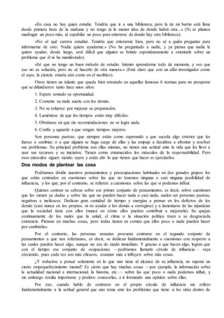 «En casa no hay quien estudie. Tendría que ir a una biblioteca, pero la de mi barrio está llena 
desde primera hora de la mañana y no tengo ni la menor idea de dónde habrá otra...» (Ni se plantea 
madrugar un poco más, ni espabilar un poco para enterarse de donde hay otra biblioteca). 
«No sé qué carrera estudiar. Tendría que enterarme bien, pero no sé a quién preguntar para 
informarme de esto. Nadie quiere ayudarme.» (No ha preguntado a nadie, y ya piensa que nadie le 
quiere ayudar; desde luego, será difícil que alguien se brinde espontáneamente a orientarle sobre un 
problema que él ni ha manifestado). 
«Sé que no tengo un buen método de estudio. Intento aprenderme todo de memoria, y veo que 
eso no es solución, pero no sé hacerlo de otra manera.» (Está claro que con un afán investigador como 
el suyo, la ciencia estaría aún como en el neolítico). 
Otros tienen un talante que queda bien retratado en aquellas famosas 6 normas para no prosperar 
que se difundieron tanto hace unos años: 
1. Espere sentado su oportunidad. 
2. Comente su mala suerte con los demás. 
3. No se esfuerce por mejorar su preparación. 
4. Laméntese de que los tiempos están muy difíciles. 
5. Obstínese en que sin recomendaciones no se logra nada. 
6. Confíe y aguarde a que vengan tiempos mejores. 
Son personas pasivas, que siempre están como esperando a que suceda algo exterior que les 
fuerce a cambiar; o a que alguien se haga cargo de ellas y las empuje a decidirse a afrontar y resolver 
sus problemas. Su principal problema son ellas mismas, no tienen una actitud ante la vida que les lleve a 
usar sus recursos y su iniciativa. Tienen como entumecidos los músculos de la responsabilidad. Pero 
esos músculos siguen siendo suyos y están ahí: lo que tienen que hacer es ejercitarlos. 
Dos modos de plantear las cosa 
Podríamos dividir nuestros pensamientos y preocupaciones habituales en dos grandes grupos: los 
que están centrados en cuestiones sobre las que no tenemos ninguna o casi ninguna posibilidad de 
influencia, y los que, por el contrario, se refieren a cuestiones sobre las que sí podemos influir. 
Quienes centran su cabeza sobre ese primer conjunto de pensamientos, es decir, sobre cuestiones 
que les vienen ya dadas y sobre las que no pueden hacer nada o casi nada, suelen ser personas pasivas, 
negativas e ineficaces. Dedican gran cantidad de tiempo y energías a pensar en los defectos de los 
demás (casi nunca en los propios, ni en ayudar a los demás a corregirse) y a lamentarse de las injusticias 
que la sociedad tiene con ellos (nunca en cómo ellos pueden contribuir a mejorarla). Se quejan 
continuamente de los males que la salud, el clima o la situación política traen a su desgraciada 
existencia. Piensan en muchas cosas, pero todas tienen en común que ellos poco o nada pueden hacer 
por cambiarlas. 
Por el contrario, las personas sensatas procuran centrarse en el segundo conjunto de 
pensamientos a que nos referíamos, es decir, se dedican fundamentalmente a cuestiones con respecto a 
las cuales pueden hacer algo, aunque no sea de modo inmediato. Y gracias a que hacen algo, logran que 
con el tiempo ese conjunto de ocupaciones —podríamos llamarlo círculo de influencia— vaya 
creciendo, pues cada vez son más eficaces, avanzan más e influyen sobre más cosas. 
¿Y reducirse a pensar solamente en lo que uno tiene al alcance de su influencia, no supone un 
cierto empequeñecimiento mental? Es cierto que hay muchas cosas —por ejemplo, la información sobre 
la actualidad nacional e internacional, la historia, etc.— sobre las que poco o nada podemos influir, y 
sin embargo resulta importante y positivo conocerlas, e ir formando una opinión sobre ellas. 
Por eso, cuando hablo de centrarse en el propio círculo de influencia me refiero 
fundamentalmente a la actitud general que uno toma ante los problemas que tiene: si los sitúa dentro de 
 