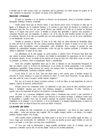 a medida que la vida avanza: cada vez valoramos más la paciencia, ese saber encajar los golpes de la 
vida, mantener la esperanza y la alegría en medio de las dificultades. 
Aprender a fracasar 
El éxito es aprender a ir de fracaso en fracaso sin desesperarse, decía el conocido estadista e 
historiador británico Winston Churchill. 
Nadie puede decir que no fracasa nunca, o que fracasa pocas veces. El fracaso es algo que va 
ligado a la limitación de la condición humana, y lo normal es que todos los hombres lo constaten con 
frecuencia cada día. Por eso, los que puede decirse que triunfan en la vida no es porque no fracasen 
nunca, o lo hagan muy pocas veces: si triunfan es porque han aprendido a superar esos pequeños y 
constantes fracasos que van surgiendo, se quiera o no, en la vida de todo hombre normal. Los que, por 
el contrario, fracasan en la vida son aquellos que con cada pequeño fracaso, en vez de sacar experiencia, 
se van hundiendo un poco más. 
Triunfar es aprender a fracasar. El éxito en la vida viene de saber afrontar las inevitables faltas 
de éxito del vivir de cada día. De esta curiosa paradoja depende en mucho el acierto en el vivir. Cada 
frustración, cada descalabro, cada contrariedad, cada desilusión, lleva consigo el germen de una 
infinidad de capacidades humanas desconocidas, sobre las que los espíritus pacientes y decididos han 
sabido ir edificando lo mejor de sus vidas. 
Las dificultades de la vida juegan, en cierta manera, a nuestro favor. El fracaso hace lucir ante 
uno mismo la propia limitación y, al tiempo, nos brinda la oportunidad de superarnos, de dar lo mejor 
de nosotros mismos. Es así, en medio de un entorno en el que no todo nos viene dado, como se como se 
va curtiendo el carácter, como va adquiriendo fuerza y autenticidad. 
Sería una completa ingenuidad dejar que la vida se diluyera en una desesperada búsqueda de 
algo tan utópico como es el deseo de permanecer en un estado de euforia permanente, o de continuos 
sentimientos agradables. Quien pensara así, estaría casi siempre triste, se sentiría desgraciado, y los que 
le rodeen probablemente acabarían estándolo también. 
Como decía G. von Le Fort, "hay una dicha clara y otra oscura, pero el hombre incapaz de 
saborear la oscura, tampoco es capaz de saborear la clara". O como decía Quevedo, "el que quiere de 
esta vida todas las cosas a su gusto, tendrá muchos disgustos". 
Por eso, en la tarea de educar el propio carácter, o el de los hijos, es muy importante no caer en 
ninguna especie de neurosis perfeccionista. 
Porque errores los cometemos todos. La diferencia es que unos sacan de ellos enseñanza para el 
futuro y humildad, mientras que otros sólo obtienen amargura y pesimismo. El éxito, volvemos a 
repetir, está en la capacidad de superar los tropiezos con deportividad. 
Da pena ver a personas inteligentes venirse abajo y abandonar una carrera o una oposición al 
primer suspenso; a chicos o chicas jóvenes que fracasan en su primer noviazgo y maldicen contra toda 
la humanidad; a aquellos otros que no pueden soportar un pequeño batacazo en su brillante carrera 
triunfadora en la amistad, o en lo afectivo, o en lo profesional, y se hunden miserablemente: el mayor de 
los fracasos suele ser dejar de hacer las cosas por miedo a fracasar. 
La prueba del dolor 
«Yo siempre he sido considerado en mi ambiente profesional —me decía no hace mucho un 
viejo amigo— como una persona muy exigente. Me he exigido siempre mucho a mí mismo y he exigido 
también siempre mucho a los demás. 
»Me costaba mucho comprender que había gente a la que no le era posible seguir mi ritmo, y a 
veces, tengo que reconocerlo, los maltrataba. Y en casa me pasaba un poco igual. Echaba en cara las 
cosas a mi mujer y a mis hijos con muy poca consideración. 
»Y tuvo que venir la enfermedad, y luego aquellos problemas serios en el trabajo, para que 
empezara a entender que la vida no era tan simple como yo me la había planteado. 
 