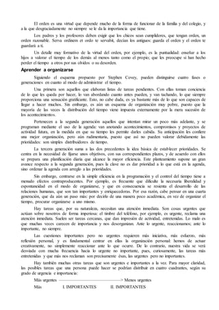 El orden es una virtud que depende mucho de la forma de funcionar de la familia y del colegio, y 
a la que desgraciadamente no siempre se le da la importancia que tiene. 
Los padres y los profesores deben exigir que los chicos sean cumplidores, que tengan orden, un 
orden razonable. Serva ordinem et ordo te servabit, decían los antiguos: guarda el orden y el orden te 
guardará a ti. 
Un detalle muy formativo de la virtud del orden, por ejemplo, es la puntualidad: enseñar a los 
hijos a valorar el tiempo de los demás al menos tanto como el propio; que les preocupe si han hecho 
perder el tiempo a otros por sus olvidos o su desorden. 
Aprender a organizarse 
Siguiendo el esquema propuesto por Stephen Covey, pueden distinguirse cuatro fases o 
generaciones en cuanto al modo de administrar el tiempo. 
Una primera son aquellos que elaboran listas de tareas pendientes. Con ellas toman conciencia 
de lo que les queda por hacer, lo van abordando cuanto antes pueden, y van tachando, lo que siempre 
proporciona una sensación gratificante. Esto, no cabe duda, es ya bastante más de lo que son capaces de 
llegar a hacer muchos. Sin embargo, es aún un esquema de organización muy pobre, puesto que la 
mayoría de las veces la distribución del tiempo viene impuesta externamente por la mera sucesión de 
los acontecimientos. 
Pertenecen a la segunda generación aquellos que intentan mirar un poco más adelante, y se 
programan mediante el uso de la agenda: van anotando acontecimientos, compromisos y proyectos de 
actividad futura, en la medida en que su tiempo les permite darles cabida. Su anticipación les confiere 
una mejor organización, pero aún rudimentaria, puesto que así no pueden valorar debidamente las 
prioridades: son simples distribuidores de tiempo. 
La tercera generación suma a las dos precedentes la idea básica de establecer prioridades. Se 
centra en la necesidad de fijarse unos objetivos, con sus correspondientes plazos, y de acuerdo con ellos 
se prepara una planificación diaria que alcance la mayor eficiencia. Este planteamiento supone un gran 
avance respecto a la segunda generación, pues la clave no es dar prioridad a lo que está en la agenda, 
sino ordenar la agenda con arreglo a las prioridades. 
Sin embargo, centrarse en la simple eficiencia en la programación y el control del tiempo tiene a 
menudo efectos contraproducentes. Por ejemplo, es frecuente que dificulte la necesaria liberalidad y 
espontaneidad en el modo de organizarse, y que en consecuencia se resienta el desarrollo de las 
relaciones humanas, que son tan importantes y enriquecedoras. Por esa razón, cabe pensar en una cuarta 
generación, que da aún un paso más: por decirlo de una manera poco académica, en vez de organizar el 
tiempo, procurar organizarse a uno mismo. 
Hay tareas que, por su naturaleza, necesitan una atención inmediata. Son cosas urgentes que 
actúan sobre nosotros de forma imperiosa: el timbre del teléfono, por ejemplo, es urgente, reclama una 
atención inmediata. Suelen ser tareas cercanas, que dan impresión de actividad, entretenidas. Lo malo es 
que muchas veces carecen de importancia y nos desorganizan. Ante lo urgente, reaccionamos; ante lo 
importante, no siempre. 
Las cuestiones importantes pero no urgentes requieren más iniciativa, más esfuerzo, más 
reflexión personal, y es fundamental centrar en ellas la organización personal: hemos de actuar 
creativamente, no simplemente reaccionar ante lo que ocurre. De lo contrario, nuestra vida se verá 
desviada con mucha frecuencia hacia lo urgente no importante, pues, curiosamente, las tareas más 
entretenidas y que más nos reclaman son precisamente ésas, las urgentes pero no importantes. 
Hay también muchas otras tareas que son urgentes e importantes a la vez. Para mayor claridad, 
las posibles tareas que una persona puede hacer se podrían distribuir en cuatro cuadrantes, según su 
grado de urgencia e importancia: 
Más urgentes ——————————————> Menos urgentes 
Más I. IMPORTANTES II. IMPORTANTES 
 