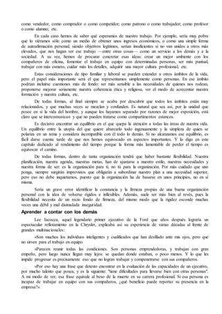 como vendedor, como comprador o como competidor; como patrono o como trabajador; como profesor 
o como alumno; etc. 
En cada caso hemos de saber qué esperamos de nuestro trabajo. Por ejemplo, sería muy pobre 
que lo viéramos sólo como un medio de obtener unos ingresos económicos, o como una simple forma 
de autoafirmación personal; siendo objetivos legítimos, serían insuficientes si no van unidos a otros más 
elevados, que nos hagan ver ese trabajo —entre otras cosas— como un servicio a los demás y a la 
sociedad. A su vez, hemos de procurar concretar esas ideas: crear un mejor ambiente con los 
compañeros de oficina, fomentar el trabajo en equipo con determinadas personas, ser más puntual, 
trabajar con más esmero, cuidar más los detalles, adquirir una mayor cultura profesional, etc. 
Estas consideraciones de tipo familiar y laboral se pueden extender a otros ámbitos de la vida, 
pero el papel más importante será el que representamos simplemente como personas. En ese ámbito 
podrían incluirse cuestiones más de fondo: ser más sensible a las necesidades de quienes nos rodean, 
proponerse mejorar seriamente nuestra coherencia ética y religiosa, ver el modo de acrecentar nuestra 
formación y nuestra cultura, etc. 
De todas formas, al final siempre se acaba por descubrir que todos los ámbitos están muy 
relacionados, y que muchas veces se mezclan y confunden. Es natural que sea así, por la unidad que 
posee en sí la vida del hombre, y aunque los hayamos separado por razones de mejor exposición, está 
claro que se intercomunican y que no pueden tratarse como compartimentos estancos. 
Es decisivo encontrar un equilibrio en el que quepa la atención a todas las áreas de nuestra vida. 
Un equilibrio entre la utopía del que quiere abarcarlo todo ingenuamente y la simpleza de quien se 
polariza en un tema y considera incompatible con él todo lo demás. Si no alcanzamos ese equilibrio, es 
fácil darse cuenta tarde de que nos hemos equivocado en aspectos importantes. Y lo digo en este 
capítulo dedicado al rendimiento del tiempo porque la forma más lamentable de perder el tiempo es 
equivocar el camino. 
De todas formas, dentro de tanta organización tendrá que haber bastante flexibilidad. Nuestra 
planificación, nuestra agenda, nuestras metas, han de ajustarse a nuestro estilo, nuestras necesidades y 
nuestra forma de ser: es la organización para ti, no tú para la organización. Por más cuidado que uno 
ponga, siempre surgirán imprevistos que obligarán a subordinar nuestro plan a una necesidad superior, 
pero eso no debe inquietarnos, puesto que la organización ha de basarse en unos principios, no en sí 
misma. 
Sería un grave error identificar la constancia y la firmeza propias de una buena organización 
personal con la idea de volverse rígidos e inflexibles. Además, suele ser más bien al revés, pues la 
flexibilidad necesita de un recio fondo de firmeza, del mismo modo que la rigidez esconde muchas 
veces una débil y mal disimulada inseguridad. 
Aprender a contar con los demás 
Lee Iacocca, aquel legendario primer ejecutivo de la Ford que años después lograría un 
espectacular reflotamiento en la Chrysler, explicaba así su experiencia de varias décadas al frente de 
grandes multinacionales: 
«Son muchos los individuos inteligentes y cualificados que han desfilado ante mis ojos, pero que 
no sirven para el trabajo en equipo. 
»Parecen reunir todas las condiciones. Son personas emprendedoras, y trabajan con gran 
empeño, pero luego nunca llegan muy lejos: se quedan donde estaban, o poco menos. Y lo que les 
impide progresar es precisamente eso: que no logran trabajar y compenetrarse con sus compañeros. 
»Por eso hay una frase que detesto encontrar en la evaluación de las capacidades de un ejecutivo, 
por mucho talento que posea, y es la siguiente: "tiene dificultades para llevarse bien con otras personas". 
A mi modo de ver, esa frase equivale al beso de la muerte en su carrera profesional. Si esa persona es 
incapaz de trabajar en equipo con sus compañeros, ¿qué beneficio puede reportar su presencia en la 
empresa?». 
 