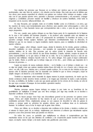 Son muchas las personas que fracasan en su trabajo por motivos que no son estrictamente 
profesionales, sino más bien de carácter y de relación con los demás. Hay toda una serie de hábitos que 
son claves para nuestra capacidad de relación con quienes nos rodean: saber trabajar en equipo, contar 
más con lo que pueden aportar otros, aprender a discrepar constructivamente y sin enconarse, conjugar 
exigencia y cordialidad, procurar mandar sin humillar y obedecer sin sentirse humillado, evitar tanto la 
terquedad con la excesiva influenciabilidad, etc. 
Es muy frecuente, por ejemplo, tanto en el ámbito familiar como en el laboral, o en otros, que 
los repartos de tareas sean tremendamente poco efectivos: unos pueden estar sobrecargados y otros sin 
saber qué hacer, o bien haciendo tareas que corresponderían más a otros, o para las que otros están 
mejor preparados. 
Por eso, cuando unos padres delegan en sus hijos buena parte de la organización de la limpieza 
de la casa o del cuidado del hermano pequeño, o un profesor sabe organizar entre sus alumnos un 
reparto de tareas de cuidado del aula y de preparación de actividades en beneficio de todos, o un 
ejecutivo consigue formar equipos humanos que funcionen coordinadamente bajo su dirección, lo 
habitual es que de esa manera se logren resultados mucho mejores, pues se multiplica la efectividad de 
nuestro esfuerzo. 
Hacer equipo, saber delegar, repartir juego, alentar la iniciativa de los demás, generar confianza, 
descubrir cualidades en otras personas..., son ejemplos de capacidades personales importantes en 
muchos ámbitos de la vida. Hay personas que no saben resistir la tentación de hacerlo todo 
personalmente, y eso les resta eficacia de una forma dramática. Cuando, además, ocupan un puesto de 
cierta responsabilidad, es lo que marca el límite de su valía. Así se lo explicaba Iacocca a uno de sus 
ejecutivos más brillantes: «Quieres hacerlo todo tú. No sabes delegar. Eres quizá el mejor colaborador 
que he tenido. Hasta es posible que tu trabajo valga por el de dos..., pero olvidas que dependen de ti 
docenas de personas...». 
Lograr un reparto de tareas realmente efectivo —en la familia o en el trabajo o donde sea— no 
es algo tan simple como que quienes mandan repitan frases del estilo de «ve a buscar esto y tráeme esto 
otro», «ve allí y dile eso», «hazme esto y avísame cuando acabes». No se trata de dar órdenes en las que 
apenas cabe la iniciativa personal, sino de transmitir con claridad lo que se desea conseguir y dejar un 
amplio margen a la iniciativa y la creatividad de todos. 
También es importante saber transmitir de alguna manera la propia experiencia, de modo que los 
demás comiencen donde nosotros hemos acabado y no tengan que reinventar la rueda a cada momento. 
Se trata, en definitiva, de facilitar a cada uno que pueda aprender de los errores de los demás, no sólo de 
los que vaya a cometer él (aunque de ésos también aprenderá mucho). 
Confiar en los demás 
Muchas personas apenas logran trabajar en equipo (y por tanto no se benefician de las 
posibilidades de multiplicar el tiempo que esto lleva consigo), por algo muy sencillo: no se deciden a 
depositar confianza en los demás. 
Unos lo hacen porque viven bajo una desconfianza general en las personas: no quieren correr 
riesgos. Otros, por simple desorden: no hay manera de que se paren a pensar en cómo mejorar su 
rendimiento personal. Otros, simplemente porque no son capaces de descubrir la valía de quienes le 
rodean, o porque quizá no advierten los grandes efectos que la confianza tiene en la motivación 
humana: la confianza saca a la luz lo mejor que la gente tiene dentro. 
Otros, por último, no se deciden a depositar más confianza en los demás, y tienden a realizar por 
sí mismos la mayor parte de su trabajo, simplemente por ahorrarse el esfuerzo que inicialmente supone 
preparar a esas otras personas hasta que puedan ser eficaces. 
En todos los casos, es probable que multiplicaran su eficacia si comprendieran que hay 
muchísimas tareas en las que una dinámica de confianza y de cooperación puede resolver todo mucho 
mejor, en mucho menos tiempo y de modo mucho más gratificante para todos. 
 