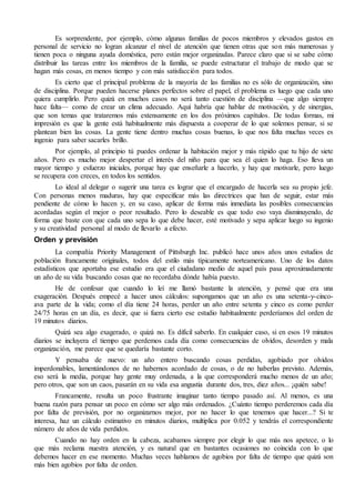 Es sorprendente, por ejemplo, cómo algunas familias de pocos miembros y elevados gastos en 
personal de servicio no logran alcanzar el nivel de atención que tienen otras que son más numerosas y 
tienen poca o ninguna ayuda doméstica, pero están mejor organizadas. Parece claro que si se sabe cómo 
distribuir las tareas entre los miembros de la familia, se puede estructurar el trabajo de modo que se 
hagan más cosas, en menos tiempo y con más satisfacción para todos. 
Es cierto que el principal problema de la mayoría de las familias no es sólo de organización, sino 
de disciplina. Porque pueden hacerse planes perfectos sobre el papel, el problema es luego que cada uno 
quiera cumplirlo. Pero quizá en muchos casos no será tanto cuestión de disciplina —que algo siempre 
hace falta— como de crear un clima adecuado. Aquí habría que hablar de motivación, y de sinergias, 
que son temas que trataremos más extensamente en los dos próximos capítulos. De todas formas, mi 
impresión es que la gente está habitualmente más dispuesta a cooperar de lo que solemos pensar, si se 
plantean bien las cosas. La gente tiene dentro muchas cosas buenas, lo que nos falta muchas veces es 
ingenio para saber sacarles brillo. 
Por ejemplo, al principio tú puedes ordenar la habitación mejor y más rápido que tu hijo de siete 
años. Pero es mucho mejor despertar el interés del niño para que sea él quien lo haga. Eso lleva un 
mayor tiempo y esfuerzo iniciales, porque hay que enseñarle a hacerlo, y hay que motivarle, pero luego 
se recupera con creces, en todos los sentidos. 
Lo ideal al delegar o sugerir una tarea es lograr que el encargado de hacerla sea su propio jefe. 
Con personas menos maduras, hay que especificar más las directrices que han de seguir, estar más 
pendiente de cómo lo hacen y, en su caso, aplicar de forma más inmediata las posibles consecuencias 
acordadas según el mejor o peor resultado. Pero lo deseable es que todo eso vaya disminuyendo, de 
forma que baste con que cada uno sepa lo que debe hacer, esté motivado y sepa aplicar luego su ingenio 
y su creatividad personal al modo de llevarlo a efecto. 
Orden y previsión 
La compañía Priority Management of Pittsburgh Inc. publicó hace unos años unos estudios de 
población francamente originales, todos del estilo más típicamente norteamericano. Uno de los datos 
estadísticos que aportaba ese estudio era que el ciudadano medio de aquel país pasa aproximadamente 
un año de su vida buscando cosas que no recordaba dónde había puesto. 
He de confesar que cuando lo leí me llamó bastante la atención, y pensé que era una 
exageración. Después empecé a hacer unos cálculos: supongamos que un año es una setenta-y-cinco-ava 
parte de la vida; como el día tiene 24 horas, perder un año entre setenta y cinco es como perder 
24/75 horas en un día, es decir, que si fuera cierto ese estudio habitualmente perderíamos del orden de 
19 minutos diarios. 
Quizá sea algo exagerado, o quizá no. Es difícil saberlo. En cualquier caso, si en esos 19 minutos 
diarios se incluyera el tiempo que perdemos cada día como consecuencias de olvidos, desorden y mala 
organización, me parece que se quedaría bastante corto. 
Y pensaba de nuevo: un año entero buscando cosas perdidas, agobiado por olvidos 
imperdonables, lamentándonos de no habernos acordado de cosas, o de no haberlas previsto. Además, 
eso será la media, porque hay gente muy ordenada, a la que corresponderá mucho menos de un año; 
pero otros, que son un caos, pasarán en su vida esa angustia durante dos, tres, diez años... ¡quién sabe! 
Francamente, resulta un poco frustrante imaginar tanto tiempo pasado así. Al menos, es una 
buena razón para pensar un poco en cómo ser algo más ordenados. ¿Cuánto tiempo perderemos cada día 
por falta de previsión, por no organizarnos mejor, por no hacer lo que tenemos que hacer...? Si te 
interesa, haz un cálculo estimativo en minutos diarios, multiplica por 0.052 y tendrás el correspondiente 
número de años de vida perdidos. 
Cuando no hay orden en la cabeza, acabamos siempre por elegir lo que más nos apetece, o lo 
que más reclama nuestra atención, y es natural que en bastantes ocasiones no coincida con lo que 
debemos hacer en ese momento. Muchas veces hablamos de agobios por falta de tiempo que quizá son 
más bien agobios por falta de orden. 
 