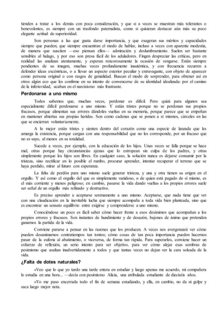 tienden a tratar a los demás con poca consideración, y que si a veces se muestran más tolerantes o 
benevolentes, es siempre con un trasfondo paternalista, como si quisieran destacar aún más su poco 
elegante actitud de superioridad. 
Son personas a las que gusta darse importancia, y que exageran sus méritos y capacidades 
siempre que pueden; que siempre encuentran el modo de hablar, incluso a veces con aparente modestia, 
de manera que susciten —eso piensan ellos— admiración y deslumbramiento. Suelen ser bastante 
sensibles al halago, y por eso son presa fácil de los aduladores. Fingen despreciar las críticas, pero en 
realidad las analizan atentamente, y esperan rencorosamente la ocasión de vengarse. Están siempre 
pendientes de su imagen, muchas veces profundamente inauténtica, y con frecuencia recurren a 
defender ideas excéntricas, o a llevar un aspecto exterior peculiar y extravagante, con objeto de aparecer 
como persona original o con rasgos de genialidad. Buscan el modo de sorprender, para obtener así en 
otros algún eco que les confirme en su intento de convencerse de su identidad idealizada: por el camino 
de la inferioridad, acaban en el narcisismo más frustrante. 
Perdonarse a uno mismo 
Todos sabemos que, muchas veces, perdonar es difícil. Pero quizá para algunos sea 
especialmente difícil perdonarse a uno mismo. Y están tristes porque no se perdonan sus propios 
fracasos, porque alimentan sus errores dándoles vueltas en su memoria, porque parece que se empeñan 
en mantener abiertas sus propias heridas. Son como cadenas que se ponen a sí mismos, cárceles en las 
que se encierran voluntariamente. 
A lo mejor están tristes y sienten dentro del corazón como una especie de lanzada que les 
amarga la existencia, porque cargan con una responsabilidad que no les corresponde, por un fracaso que 
no es suyo, al menos en su totalidad. 
Sucede a veces, por ejemplo, con la educación de los hijos. Unas veces se falla porque se hace 
mal, otras porque hay circunstancias ajenas que lo estropean sin culpa de los padres, y otras 
simplemente porque los hijos son libres. En cualquier caso, la solución nunca es dejarse consumir por la 
tristeza, sino rectificar en lo posible el rumbo, procurar aprender, intentar recuperar el terreno que se 
haya perdido, mirar al futuro con esperanza. 
La falta de perdón para uno mismo suele generar tristeza, y una y otra tienen su origen en el 
orgullo. Y así como el orgullo del que es simplemente vanidoso, o de quien está pagado de sí mismo, es 
el más corriente y menos peligroso; en cambio, pasarse la vida dando vueltas a los propios errores suele 
ser señal de un orgullo más refinado y destructivo. 
Es preciso aprender a aceptarse serenamente a uno mismo. Aceptarse, que nada tiene que ver 
con una claudicación en la inevitable lucha que siempre acompaña a toda vida bien planteada, sino que 
es encontrar un sensato equilibrio entre exigirse y comprenderse a uno mismo. 
Conociéndose un poco es fácil saber cómo hacer frente a esos desánimos que acompañan a los 
propios errores y fracasos. Son instantes de hundimiento y de desazón, bajones de ánimo que pretenden 
ganarnos la partida de la vida. 
Conviene pararse a pensar en las razones que los producen. A veces nos avergonzará ver cómo 
pueden desanimarnos contratiempos tan tontos; cómo cosas de tan poca importancia pueden hacernos 
pasar de la euforia al abatimiento, o viceversa, de forma tan rápida. Para superarlos, conviene hacer un 
esfuerzo de reflexión, un serio intento para ser objetivo, para ver cómo alejar esas sombras de 
pesimismo que asaltan inadvertidamente a todos y que tantas veces no dejan ver la cara soleada de la 
vida. 
¿Falta de dotes naturales? 
«Veo que lo que yo tardo una tarde entera en estudiar y luego apenas me acuerdo, mi compañera 
lo estudia en una hora... —decía con pesimismo Alicia, una atribulada estudiante de dieciséis años. 
»Yo me paso encerrada todo el fin de semana estudiando, y ella, en cambio, no da ni golpe y 
saca luego mejor nota. 
 