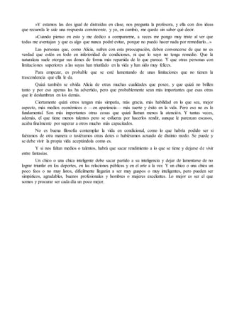 »Y estamos las dos igual de distraídas en clase, nos pregunta la profesora, y ella con dos ideas 
que recuerda le sale una respuesta convincente, y yo, en cambio, me quedo sin saber qué decir. 
»Cuando pienso en esto y me dedico a compararme, a veces me pongo muy triste al ver que 
todas me aventajan y que es algo que nunca podré evitar, porque no puedo hacer nada por remediarlo...» 
Las personas que, como Alicia, sufren con esta preocupación, deben convencerse de que no es 
verdad que estén en todo en inferioridad de condiciones, ni que lo suyo no tenga remedio. Que la 
naturaleza suele otorgar sus dones de forma más repartida de lo que parece. Y que otras personas con 
limitaciones superiores a las suyas han triunfado en la vida y han sido muy felices. 
Para empezar, es probable que se esté lamentando de unas limitaciones que no tienen la 
trascendencia que ella le da. 
Quizá también se olvida Alicia de otras muchas cualidades que posee, y que quizá no brillen 
tanto y por eso apenas las ha advertido, pero que probablemente sean más importantes que esas otras 
que le deslumbran en los demás. 
Ciertamente quizá otros tengan más simpatía, más gracia, más habilidad en lo que sea, mejor 
aspecto, más medios económicos o —en apariencia— más suerte y éxito en la vida. Pero eso no es lo 
fundamental. Son más importantes otras cosas que quizá llaman menos la atención. Y tantas veces, 
además, el que tiene menos talentos pero se esfuerza por hacerlos rendir, aunque le parezcan escasos, 
acaba finalmente por superar a otros mucho más capacitados. 
No es buena filosofía contemplar la vida en condicional, como lo que habría podido ser si 
fuéramos de otra manera o tuviéramos otras dotes o hubiéramos actuado de distinto modo. Se puede y 
se debe vivir la propia vida aceptándola como es. 
Y si nos faltan medios o talentos, habrá que sacar rendimiento a lo que se tiene y dejarse de vivir 
entre fantasías. 
Un chico o una chica inteligente debe sacar partido a su inteligencia y dejar de lamentarse de no 
lograr triunfar en los deportes, en las relaciones públicas y en el arte a la vez. Y un chico o una chica un 
poco feos o no muy listos, difícilmente llegarán a ser muy guapos o muy inteligentes, pero pueden ser 
simpáticos, agradables, buenos profesionales y hombres o mujeres excelentes. Lo mejor es ser el que 
somos y procurar ser cada día un poco mejor. 
 
