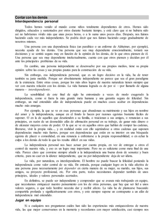 Contar con los demás 
Interdependencia personal 
Todos hemos venido al mundo como niños totalmente dependientes de otros. Hemos sido 
dirigidos, educados y sustentados por otros durante bastante tiempo, y está claro que si no hubiera sido 
así no habríamos vivido más que unas pocas horas, o a lo sumo unos pocos días. Después, nos fuimos 
haciendo cada vez más independientes. Se podría decir que nos fuimos haciendo cargo gradualmente de 
nosotros mismos. 
Una persona con una dependencia física (un paralítico o un enfermo de Alzheimer, por ejemplo), 
necesita ayuda de los demás. Una persona que sea muy dependiente emocionalmente, tomará sus 
decisiones y se sentirá segura muy en función de la opinión de los demás, de lo que otros piensen de él. 
Una persona que sea muy dependiente intelectualmente, cuenta con que otros piensen y decidan por él 
ante los principales problemas de su vida. 
En cambio, una persona independiente se desenvuelve por sus propios medios, tiene su propia 
opinión sobre las cosas y sus propias pautas para la construcción de su vida. 
Sin embargo, esa independencia personal, que es un logro decisivo en la vida, ha de tener 
también su justa medida. Porque ser absolutamente independiente no parece que sea el gran paradigma 
de la existencia. Entre otras cosas, porque los más altos logros de nuestra naturaleza tienen siempre que 
ver con nuestra relación con los demás. La vida humana lograda es de por sí —por llamarlo de alguna 
manera— interdependiente. 
La sensibilidad de este final de siglo ha entronizado a veces de modo exagerado la 
independencia, como si fuera la más grande meta humana y una garantía segura de felicidad. Sin 
embargo, un mal entendido afán de independencia puede en muchos casos acabar en dependencias 
mucho más amargas. 
Por ejemplo, la que se ve en esas personas que abandonan su matrimonio y sus hijos en nombre 
del amor y la independencia, aunque en el fondo lo hacen por razones egoístas bastante fáciles de 
suponer. O en la de aquellos que desatienden a su familia, o traicionan a sus amigos, o renuncian a sus 
principios, en razón de un desmedido afán de afirmación personal en su trabajo, de ganar más dinero o 
de alcanzar mayores cotas de poder. O la que se ve en aquellos otros que hablan de romper las cadenas, 
liberarse, vivir la propia vida..., y en realidad están con ello sujetándose a otras cadenas que suponen 
dependencias mucho más fuertes, porque son dependencias que están en su interior: en una búsqueda 
egoísta de placer o comodidad, en una renuncia a enfrentarse a la propia responsabilidad, o en echar la 
culpa a los demás de todo lo que les resulta difícil en sus vidas. 
La independencia personal nos hace actuar por cuenta propia, en vez de entregar a otros el 
control de nuestra vida, y eso es un logro muy importante. Pero no es suficiente como meta final de una 
vida. Parece claro que conviene siempre añadir a la independencia una buena dosis de sensatez y buen 
criterio, para no caer en la idiotez independiente, que no por independiente deja de ser idiota. 
La vida, por naturaleza, es interdependiente. El hombre no puede buscar la felicidad poniendo la 
independencia como valor central de su vida. De entrada, porque cualquier logro en la vida afectiva de 
una persona pasa necesariamente por depender en cierta manera de su mujer, su marido, sus hijos, sus 
amigos, su proyecto profesional, etc. Por otra parte, todos necesitamos depender también de unos 
principios, ideales y valores personales acertados. 
En definitiva, se puede ser independiente y comprender que se avanza más trabajando en equipo, 
que necesitamos enriquecer nuestro pensamiento con los de otras personas, que hay que ser fiel a unos 
valores seguros, o que todo hombre necesita dar y recibir afecto. La vida ha de plantearse buscando 
compartirla profunda y significativamente con otros, y esto siempre supone un contrapunto a un afán de 
independencia mal entendido. 
Jugar en equipo 
Si a cualquiera nos preguntaran cuáles han sido las experiencias más enriquecedoras de nuestra 
vida, las que mejor conservamos en la memoria y recordamos con mayor satisfacción, casi siempre nos 
 