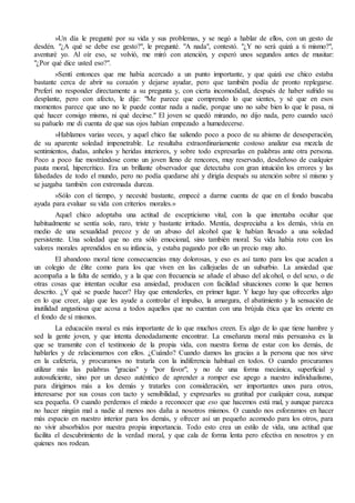 »Un día le pregunté por su vida y sus problemas, y se negó a hablar de ellos, con un gesto de 
desdén. "¿A qué se debe ese gesto?", le pregunté. "A nada", contestó. "¿Y no será quizá a ti mismo?", 
aventuré yo. Al oír eso, se volvió, me miró con atención, y esperó unos segundos antes de musitar: 
"¿Por qué dice usted eso?". 
»Sentí entonces que me había acercado a un punto importante, y que quizá ese chico estaba 
bastante cerca de abrir su corazón y dejarse ayudar, pero que también podía de pronto replegarse. 
Preferí no responder directamente a su pregunta y, con cierta incomodidad, después de haber sufrido su 
desplante, pero con afecto, le dije: "Me parece que comprendo lo que sientes, y sé que en esos 
momentos parece que uno no le puede contar nada a nadie, porque uno no sabe bien lo que le pasa, ni 
qué hacer consigo mismo, ni qué decirse." El joven se quedó mirando, no dijo nada, pero cuando sacó 
su pañuelo me di cuenta de que sus ojos habían empezado a humedecerse. 
»Hablamos varias veces, y aquel chico fue saliendo poco a poco de su abismo de desesperación, 
de su aparente soledad impenetrable. Le resultaba extraordinariamente costoso analizar esa mezcla de 
sentimientos, dudas, anhelos y heridas interiores, y sobre todo expresarlas en palabras ante otra persona. 
Poco a poco fue mostrándose como un joven lleno de rencores, muy reservado, desdeñoso de cualquier 
pauta moral, hipercrítico. Era un brillante observador que detectaba con gran intuición los errores y las 
falsedades de todo el mundo, pero no podía quedarse ahí y dirigía después su atención sobre sí mismo y 
se juzgaba también con extremada dureza. 
»Sólo con el tiempo, y necesité bastante, empecé a darme cuenta de que en el fondo buscaba 
ayuda para evaluar su vida con criterios morales.» 
Aquel chico adoptaba una actitud de escepticismo vital, con la que intentaba ocultar que 
habitualmente se sentía solo, raro, triste y bastante irritado. Mentía, despreciaba a los demás, vivía en 
medio de una sexualidad precoz y de un abuso del alcohol que le habían llevado a una soledad 
persistente. Una soledad que no era sólo emocional, sino también moral. Su vida había roto con los 
valores morales aprendidos en su infancia, y estaba pagando por ello un precio muy alto. 
El abandono moral tiene consecuencias muy dolorosas, y eso es así tanto para los que acuden a 
un colegio de élite como para los que viven en las callejuelas de un suburbio. La ansiedad que 
acompaña a la falta de sentido, y a la que con frecuencia se añade el abuso del alcohol, o del sexo, o de 
otras cosas que intentan ocultar esa ansiedad, producen con facilidad situaciones como la que hemos 
descrito. ¿Y qué se puede hacer? Hay que entenderles, en primer lugar. Y luego hay que ofrecerles algo 
en lo que creer, algo que les ayude a controlar el impulso, la amargura, el abatimiento y la sensación de 
inutilidad angustiosa que acosa a todos aquellos que no cuentan con una brújula ética que les oriente en 
el fondo de sí mismos. 
La educación moral es más importante de lo que muchos creen. Es algo de lo que tiene hambre y 
sed la gente joven, y que intenta denodadamente encontrar. La enseñanza moral más persuasiva es la 
que se transmite con el testimonio de la propia vida, con nuestra forma de estar con los demás, de 
hablarles y de relacionarnos con ellos. ¿Cuándo? Cuando damos las gracias a la persona que nos sirve 
en la cafetería, y procuramos no tratarla con la indiferencia habitual en todos. O cuando procuramos 
utilizar más las palabras "gracias" y "por favor", y no de una forma mecánica, superficial y 
autosuficiente, sino por un deseo auténtico de aprender a romper ese apego a nuestro individualismo, 
para dirigirnos más a los demás y tratarles con consideración, ser importantes unos para otros, 
interesarse por sus cosas con tacto y sensibilidad, y expresarles su gratitud por cualquier cosa, aunque 
sea pequeña. O cuando perdemos el miedo a reconocer que eso que hacemos está mal, y aunque parezca 
no hacer ningún mal a nadie al menos nos daña a nosotros mismos. O cuando nos esforzamos en hacer 
más espacio en nuestro interior para los demás, y ofrecer así un pequeño acomodo para los otros, para 
no vivir absorbidos por nuestra propia importancia. Todo esto crea un estilo de vida, una actitud que 
facilita el descubrimiento de la verdad moral, y que cala de forma lenta pero efectiva en nosotros y en 
quienes nos rodean. 
 