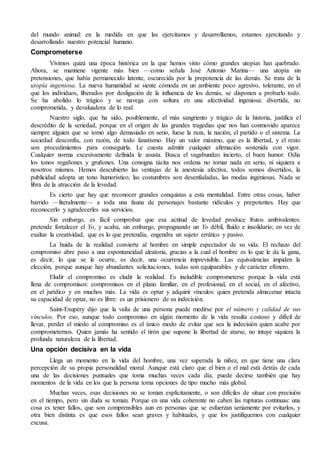 del mundo animal: en la medida en que las ejercitamos y desarrollamos, estamos ejercitando y 
desarrollando nuestro potencial humano. 
Comprometerse 
Vivimos quizá una época histórica en la que hemos visto cómo grandes utopías han quebrado. 
Ahora, se mantiene vigente más bien —como señala José Antonio Marina— una utopía sin 
pretensiones, que había permanecido latente, oscurecida por la prepotencia de las demás. Se trata de la 
utopía ingeniosa. La nueva humanidad se siente cómoda en un ambiente poco agresivo, tolerante, en el 
que los individuos, liberados por desligación de la influencia de los demás, se disponen a probarlo todo. 
Se ha abolido lo trágico y se navega con soltura en una afectividad ingeniosa: divertida, no 
comprometida, y devaluadora de lo real. 
Nuestro siglo, que ha sido, posiblemente, el más sangriento y trágico de la historia, justifica el 
descrédito de la seriedad, porque en el origen de las grandes tragedias que nos han conmovido aparece 
siempre alguien que se tomó algo demasiado en serio, fuese la raza, la nación, el partido o el sistema. La 
sociedad desconfía, con razón, de todo fanatismo. Hay un valor máximo, que es la libertad, y el resto 
son procedimientos para conseguirla. Le cuesta admitir cualquier afirmación sostenida con vigor. 
Cualquier norma excesivamente definida le asusta. Busca el vagabundeo incierto, el buen humor. Odia 
los tonos regañones y gruñones. Una consigna tácita nos ordena no tomar nada en serio, ni siquiera a 
nosotros mismos. Hemos descubierto las ventajas de la anestesia afectiva, todos somos divertidos, la 
publicidad adopta un tono humorístico, las costumbres son desenfadadas, las modas ingeniosas. Nada se 
libra de la atracción de la levedad. 
Es cierto que hay que reconocer grandes conquistas a esta mentalidad. Entre otras cosas, haber 
barrido —literalmente— a toda una fauna de personajes bastante ridículos y prepotentes. Hay que 
reconocerlo y agradecerles sus servicios. 
Sin embargo, es fácil comprobar que esa actitud de levedad produce frutos ambivalentes: 
pretende fortalecer el Yo, y acaba, sin embargo, propugnando un Yo débil, fluido e insolidario; en vez de 
exaltar la creatividad, que es lo que pretendía, engendra un sujeto errático y pasivo. 
La huida de la realidad convierte al hombre en simple espectador de su vida. El rechazo del 
compromiso abre paso a una espontaneidad aleatoria, gracias a la cual el hombre es lo que le da la gana, 
es decir, lo que se le ocurre, es decir, una ocurrencia imprevisible. Las equivalencias impiden la 
elección, porque aunque hay abundantes solicitaciones, todas son equiparables y de carácter efímero. 
Eludir el compromiso es eludir la realidad. Es ineludible comprometerse porque la vida está 
llena de compromisos: compromisos en el plano familiar, en el profesional, en el social, en el afectivo, 
en el jurídico y en muchos más. La vida es optar y adquirir vínculos: quien pretenda almacenar intacta 
su capacidad de optar, no es libre: es un prisionero de su indecisión. 
Saint-Exupéry dijo que la valía de una persona puede medirse por el número y calidad de sus 
vínculos. Por eso, aunque todo compromiso en algún momento de la vida resulta costoso y difícil de 
llevar, perder el miedo al compromiso es el único modo de evitar que sea la indecisión quien acabe por 
comprometernos. Quien jamás ha sentido el tirón que supone la libertad de atarse, no intuye siquiera la 
profunda naturaleza de la libertad. 
Una opción decisiva en la vida 
Llega un momento en la vida del hombre, una vez superada la niñez, en que tiene una clara 
percepción de su propia personalidad moral. Aunque está claro que el bien o el mal está detrás de cada 
una de las decisiones puntuales que toma muchas veces cada día, puede decirse también que hay 
momentos de la vida en los que la persona toma opciones de tipo mucho más global. 
Muchas veces, esas decisiones no se toman explícitamente, o son difíciles de situar con precisión 
en el tiempo, pero sin duda se toman. Porque en una vida coherente no caben las rupturas continuas: una 
cosa es tener fallos, que son comprensibles aun en personas que se esfuerzan seriamente por evitarlos, y 
otra bien distinta es que esos fallos sean graves y habituales, y que los justifiquemos con cualquier 
excusa. 
 