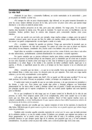 Constancia y tenacidad 
La vida fácil 
«Entiendo lo que dices —comentaba Guillermo, un recién matriculado en la universidad—, pero 
yo no puedo ser distinto a como soy. 
»Yo siempre he sido un poco despreocupado, algo informal, no me gusta tomarme demasiado en 
serio las cosas. Quiero disfrutar un poco de la vida, aprovechar un poco estos años, que apenas tengo 
diecinueve y no estoy en edad de pensar tanto. 
»Tengo muchos proyectos en la vida, pero para más adelante. No tengo prisa. Yo no aguanto 
muchos días haciendo la misma cosa. Me gusta la variedad. Ya repetí un curso en bachillerato y no me 
traumatiza. Incluso prefiero hacer la carrera más despacio pero conociendo muchas otras cosas 
mientras. 
»Y esto me sucede con casi todo; por ejemplo, tengo muchos amigos y amigas, pero me gusta ir 
variando, conocer gente, pero sin que me líen; he salido con muchas chicas, pero ninguna me ha durado 
dos meses: no quiero comprometerme ni estar ligado a nadie ni a nada. 
»Yo —concluía— siempre he querido ser práctico. Tengo que aprovechar la juventud, que ya 
tendré tiempo de hartarme de vida más sosegada. No quiero ser como esos que se pasan sus mejores 
años debajo de una lámpara, estudiando día y noche como si no hubiera otra cosa en la vida.» 
Aquel chico no acertaba a comprender que por aprovechar, como él decía, esos cinco o seis años 
de vida universitaria, probablemente acabaría lamentándolo los cincuenta o sesenta siguientes. 
No quería entender que es preciso esforzarse mucho para abrirse camino profesionalmente. Que 
no se trata de pasarse la juventud debajo de una lámpara, pero es indudable que de cómo uno se prepare 
en esos años depende en mucho cómo será luego su vida. Que lo habitual es que una persona perezosa o 
inconstante a su edad, llegue a los treinta o los cuarenta sin haber cambiado mucho. Igual que si es 
egoísta, o frívolo, o superficial: pasan los años y el tiempo no les hace mejorar si no se esfuerzan por 
mejorar. 
«Mira —recuerdo que me decía—, es que no es tan sencillo. Sería una maravilla ser persona con 
una voluntad firme, y todas esas cosas. Lo desearía para mí, por supuesto. Pero todo eso exige mucho 
esfuerzo y yo no estoy acostumbrado a esos agobios. 
»¿Es que no hay ningún camino más fácil? ¿No se puede ser feliz sin tanto sacrificio? Yo no soy 
mala persona, tú lo sabes. Procuro no perjudicar a nadie y al tiempo no complicarme la vida...» 
Y suelen tener razón en aquello de que no son malas personas, y de que procuran no perjudicar a 
los demás, y todo eso. Pero pienso que resulta algo pobre y bastante peligroso ese benevolente 
planteamiento de "no hacer daño a nadie y disfrutar cuanto más se pueda". Cuando una persona excluye 
por principio aquello que le supone complicarse la vida, esa actitud puede significar una seria hipoteca 
para su felicidad. 
No es que complicarse la vida tenga que ser el punto central de la filosofía de la vida de una 
persona, es cierto. Pero tampoco puede serlo el no complicársela, sobre todo cuando ésa es la única 
razón que nos frena ante algo digno de mejores actitudes. Hacer el bien supone muchas veces un 
esfuerzo considerable, y evitar habitualmente lo que supone esfuerzo hace difícil mantenerse dentro de 
las fronteras de la ética y de la sensatez. 
Cualquier elección, por sencilla que sea, supone renunciar al resto de las opciones, la mayoría de 
ellas lícitas. Mill decía que de quien nunca se priva de cosa lícita, no se puede esperar que rehuse luego 
todas las prohibidas. 
También cabe recordar aquella conocida expresión de cortar por lo sano, que sin duda proviene 
de la sabiduría médica y es tan de sentido común. Si hubiera, por ejemplo, que amputar una pierna o un 
brazo gangrenados, no se puede cortar justo en el límite entre lo sano y lo enfermo, porque lo más 
probable entonces es que siempre quede algo de lo enfermo, por pequeño que sea, y el mal continuará 
extendiéndose. Es preciso cortar un poco más arriba, aun a costa de perder algo de la zona sana. 
 