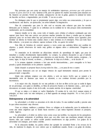 Hay personas que son como un manojo de sentimientos vaporosos, personas que sólo quieren 
aceptar la parte fácil de la vida. Quieren el fin, pero no quieren los medios necesarios para alcanzar ese 
fin. Quieren ser premios Nobel sin estudiar, enriquecerse sin dar ni golpe, ganarse la amistad de todos 
sin hacerles un favor, o ingenuidades por el estilo. Y eso no es serio. 
No distinguen entre lo que es propiamente querer algo, con todas sus consecuencias, y lo que es 
sencillamente una ilusión, un apetecerles, un soñar soltando la imaginación. 
Han de comprender que para la vida real se necesita más esfuerzo que para las novelas 
fabricadas por la fantasía. Y quizá no se enfrentan con la realidad de la vida porque están enormemente 
mediatizados por la comodidad. 
Quieren triunfar en la vida, como todo el mundo, pero olvidan el esfuerzo continuado que esto 
supone: para hacer bien una carrera son precisas muchas jornadas de clases y estudio que no siempre 
apetecen; para ser un buen atleta hay que perseverar en un entrenamiento muchas veces agotador; para 
dominar un idioma no bastan unas cuantas clases o unas semanas en el extranjero. Para casi todo hace 
falta esfuerzo, y no poner ese esfuerzo supone rechazar el fin, no querer de verdad. 
Esta falta de fortaleza de carácter aparece a veces como una auténtica fiebre por cambiar de 
objetivo, y puede observarse de modo muy gráfico en algunos niños o adolescentes. Pongamos un 
ejemplo. 
Ve anunciado en la televisión un eficacísimo método de aprendizaje de inglés, que pasa de 
inmediato a resultar absolutamente imprescindible. Lo compra. La primera decepción es que el método 
es muy laborioso, hay que ir grabando unos ejercicios en cada lección... De todos modos, comienza..., le 
cansa, sigue, lo deja; lo retoma, se aburre..., y finalmente lo deja en el olvido..., en la lección 4ª. 
A la semana siguiente comienza a leer una novela interesantísima..., pero enseguida se le hace 
pesada y queda abandonada en los primeros capítulos. 
Quizá después se propone hacer footing todos los días..., y no pasa de tres o cuatro. 
Al poco fantaseará con ser un insigne virtuoso de aquel instrumento musical, pero pronto le 
parecerá inútil o imposible. 
Quizá más adelante empiece con otra afición, y será un nuevo hobby que se sumará a la 
interminable serie de ilusiones que nunca se alcanzan, a ese continuo devaneo presidido por la 
inconstancia. 
A lo mejor otro día, después de ver una película o de leer un libro en los que se exalta la figura 
de un personaje, con quien se identifica, se llena de proyectos buenos y de ilusiones sanas..., pero que se 
desvanecen en cuanto respira el aire de la calle, en cuanto aterriza de su ingenua emotividad. 
El que se mima a sí mismo se vuelve blanducho. El camino de la vida fácil, aunque ameno al 
principio, se hace cada vez más trabajoso; y al final aguarda un amargo despertar. No es más fácil la 
vida fácil. 
Sobreponerse a la adversidad 
La adversidad y el dolor se presentan en la vida de todos. Es una realidad sencilla y patente ante 
la que caben reacciones muy diversas. 
Unos se crispan, maldicen y patalean. Otros se refugian en la melancolía, pero la melancolía es 
como una mano engañosa que se tiende hacia nosotros y que nunca logramos alcanzar: es pasajera, 
volátil, fugitiva. 
La adversidad y el dolor no deben verse como cosas tan terribles. La mayoría de los pensadores 
que han afrontado seriamente el problema dicen que con ellos viene una enseñanza siempre útil para 
nuestra vida; que cuando se saben recibir pueden transformarse en algo positivo. Los golpes de la 
adversidad son amargos, pero nunca estériles. 
En la educación familiar, los padres deben dar ejemplo de serenidad frente a los reveses de la 
vida, de mantener la alegría, de esos valores que se manifiestan cuando, frente a un golpe de destino, 
 