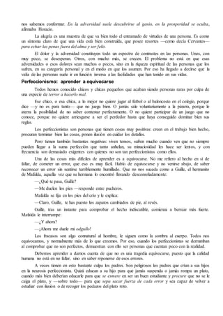 nos sabemos conformar. En la adversidad suele descubrirse al genio, en la prosperidad se oculta, 
afirmaba Horacio. 
La alegría es una muestra de que va bien todo el entramado de virtudes de una persona. Es como 
un síntoma claro de que una vida está bien construida, que posee resortes —como decía Cervantes— 
para echar las penas fuera del alma y ser feliz. 
El dolor y la adversidad constituyen todo un espectro de contrastes en las personas. Unos, con 
muy poco, se desesperan. Otros, con mucho más, se crecen. El problema no está en que esas 
adversidades o esos dolores sean muchos o pocos, sino en la riqueza espiritual de las personas que los 
sufren, en su categoría personal y en el modo en que los asumen. Por eso ha llegado a decirse que la 
valía de las personas suele ir en función inversa a las facilidades que han tenido en sus vidas. 
Perfeccionismo: aprender a equivocarse 
Todos hemos conocido chicos y chicas pequeños que acaban siendo personas raras por culpa de 
una especie de terror a hacerlo mal. 
Ese chico, o esa chica, a lo mejor no quiere jugar al fútbol o al baloncesto en el colegio, porque 
dice —y no es para tanto— que no juega bien. O jamás sale voluntariamente a la pizarra, porque le 
aterra la posibilidad de no saber contestar perfectamente. O no quiere participar de un juego que no 
conoce, porque no quiere arriesgarse a ser el perdedor hasta que haya conseguido dominar bien sus 
reglas. 
Los perfeccionistas son personas que tienen cosas muy positivas: creen en el trabajo bien hecho, 
procuran terminar bien las cosas, ponen ilusión en cuidar los detalles. 
Pero tienen también bastantes negativas: viven tensos, sufren mucho cuando ven que no siempre 
pueden llegar a la suma perfección que tanto anhelan, su minuciosidad les hace ser lentos, y con 
frecuencia son demasiado exigentes con quienes no son tan perfeccionistas como ellos. 
Una de las cosas más difíciles de aprender es a equivocarse. No me refiero al hecho en sí de 
fallar, de cometer un error, que eso es muy fácil. Hablo de equivocarse y no venirse abajo, de saber 
reconocer un error sin sentirse terriblemente humillado. Que no nos suceda como a Guille, el hermanito 
de Mafalda, aquella vez que su hermana lo encontró llorando desconsoladamente: 
—¿Qué te pasa, Guille? 
—Me duelen los pies —responde entre pucheros. 
Mafalda se fija en los pies del crío y le explica: 
—Claro, Guille, te has puesto los zapatos cambiados de pie, al revés. 
Guille, tras un instante para comprobar el hecho indiscutible, comienza a berrear más fuerte. 
Mafalda le interrumpe: 
—¿Y ahora? 
—¡Ahora me duele mi odgullo! 
Los fracasos son algo connatural al hombre, le siguen como la sombra al cuerpo. Todos nos 
equivocamos, y normalmente más de lo que creemos. Por eso, cuando los perfeccionistas se derrumban 
al comprobar que no son perfectos, demuestran con ello ser personas que cuentan poco con la realidad. 
Debemos aprender a darnos cuenta de que no es una tragedia equivocarse, puesto que la calidad 
humana no está en no fallar, sino en saber reponerse de esos errores. 
A veces tienen en esto bastante culpa los padres. Son peligrosos los padres que crían a sus hijos 
en la neurosis perfeccionista. Quizá educan a su hijo para que jamás suspenda o jamás rompa un plato, 
cuando más bien deberían educarle para que se esmere en ser un buen estudiante y procure que no se le 
caiga el plato, y —sobre todo— para que sepa sacar fuerza de cada error y sea capaz de volver a 
estudiar con ilusión o de recoger los pedazos del plato roto. 
 