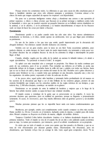Porque errores los cometemos todos. La diferencia es que unos sacan de ellos enseñanza para el 
futuro y humildad, mientras que otros sólo obtienen amargura y pesimismo. Conviene educar a los 
chicos de modo que tengan capacidad de superar los tropiezos con deportividad. 
Da pena ver a personas inteligentes venirse abajo y abandonar una carrera o una oposición al 
primer suspenso; a chicos o chicas jóvenes que fracasan en su primer noviazgo y maldicen contra toda 
la humanidad; a otros que no pueden soportar un pequeño batacazo en su brillante carrera triunfadora en 
la amistad, o en lo afectivo, o en lo profesional, y se hunden miserablemente: el mayor de los fracasos 
suele ser dejar de hacer las cosas por miedo a fracasar. 
Constancia 
Demóstenes perdió a su padre cuando tenía tan sólo siete años. Sus tutores administraron 
deslealmente su herencia, y el chico, siendo apenas un adolescente, tuvo ya que litigar para reivindicar 
su patrimonio. 
En uno de los juicios a los que tuvo que asistir, quedó impresionado por la elocuencia del 
abogado defensor. Fue entonces cuando decidió dedicarse a la oratoria. 
Soñaba con ser un gran orador, pero la tarea no era fácil. Tenía escasísimas aptitudes, pues 
padecía dislexia, se sentía incapaz de hacer nada de modo improvisado, era tartamudo y tenía poca voz. 
Su primer discurso fue un completo fracaso: la risa de los asistentes le obligó a interrumpirlo sin poder 
llegar al final. 
Cuando, abatido, vagaba por las calles de la ciudad, un anciano le infundió ánimos y le alentó a 
seguir ejercitándose. "La paciencia te traerá el éxito", le aseguró. 
Se aplicó con más tenacidad aún a conseguir su propósito. Era blanco de mofas continuas por 
parte de sus contrarios, pero él no se arredró. Para remediar sus defectos en el habla, se ponía una 
piedrecilla debajo de la lengua y marchaba hasta la orilla del mar y gritaba con todas sus fuerzas, hasta 
que su voz se hacía oír clara y fuerte por encima del rumor de las olas. Recitaba casi a gritos discursos y 
poesías para fortalecer su voz, y cuando tenía que participar en una discusión, repasaba una y otra vez 
los argumentos de ambas partes, sopesando el valor de cada uno de ellos. 
A los pocos años, aquel pobre niño huérfano y tartamudo había profundizado de tal manera en 
los secretos de la elocuencia que llegó a ser el más brillante de los oradores griegos, pionero de una 
oratoria formidable que rompía con los estrechos moldes de las reglas retóricas de sus tiempos, y que 
todavía hoy, 2.300 años después, constituye un modelo en su género. 
Demóstenes es un ejemplo de entre la multitud de hombres y mujeres que a lo largo de la 
historia han sabido mostrar cuánto es capaz de hacer una voluntad decidida. 
El mundo avanza a remolque de la gente que es perseverante en su empeño. A veces las 
personas decimos que queremos, pero en realidad no queremos, porque no llegamos a proponérnoslo 
seriamente. Si acaso, lo intentamos, pero hay mucha diferencia entre un genérico quisiera y un decidido 
quiero. 
Muchas personas piensan que les es imposible hacer nada con tantos condicionamientos que 
tienen. 
Beethoven, por ejemplo, estaba casi completamente sordo cuando compuso su obra más excelsa. 
Dante escribió La Divina Comedia en el destierro, luchando contra la miseria, y empleó para ello treinta 
años. Mozart compuso su Requiem en el lecho de muerte, afligido de terribles dolores. 
Tampoco Cristóbal Colón habría descubierto América si se hubiera desalentado después de sus 
primeras tentativas. Todo el mundo se reía de él cuando iba de un sitio a otro pidiendo ayuda económica 
para su viaje. Le tenían por aventurero, por visionario, pero él se afirmó resueltamente en su propósito. 
Es cierto que no todo el mundo es como esos genios que han pasado a la Historia, y que no se 
trata de vivir obsesionados por alcanzar grandes metas. Efectivamente. Sin obsesiones, pero sin 
abandonarse, que bastante rebaja trae ya consigo la vida. Liszt, aquel gran compositor, decía: "Si no 
 