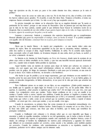 hago mis ejercicios un día, lo noto yo; pero si los omito durante tres días, entonces ya lo nota el 
público". 
Muchas veces las cosas no salen una y otra vez. No le iría bien al río, dice el refrán, si de todos 
los huevos saliesen peces grandes. Ni al jardín, si cada flor diese fruto. Tampoco al hombre, si todas sus 
empresas fueran coronadas por el éxito. La vida es así y hay que aceptarla como es. 
Es preciso transmitir ese talante en la educación. Que no se engañen diciendo que "la suerte es 
patrimonio de los tontos", porque es una excusa de fracasados. Que no piensen que son muy listos pero 
que la vida no les hace justicia, cuando quizá lo que debieran hacer buscar la verdadera razón de su 
desgracia. Que se acuerden de ese otro refrán: el que quiera lograr algo en la vida, no haga reproches a 
la suerte, agarre la ocasión por los pelos y no la suelte. 
Lanzarse y perseverar. Audacia y constancia: dos aspectos inseparables que se complementan. 
Horacio afirmaba que quien ha emprendido el trabajo, tiene ya hecho la mitad. Y se podría completar 
con aquello otro de Sócrates: comenzar bien no es poco, pero tampoco es mucho. 
Tenacidad 
Dicen que la muerte blanca —la muerte por congelación— es una muerte dulce: entra una 
especie de sopor, lleno de sensaciones agradables en las que uno se encuentra, incluso, optimista... y 
entre dos sueños se escapa el alma. Aquel hombre, Guillaumet, lo sabía. No le costaba nada dejarse 
estar, recostado sobre el suelo helado, no levantarse después de una caída, decir ¡ya basta, se acabó!, y 
no volver a intentarlo de nuevo. 
La historia es de Antoine de Saint-Exupéry, en Terre des hommes, donde narra la aventura de un 
piloto cuyo avión se había estrellado en los Andes, y que tras una increíble travesía apareció destrozado 
pero vivo, cuando todo el mundo había perdido la esperanza. 
Aquel hombre tenía un montón de razones para dejar de luchar por salvarse: no conocía el 
camino, era casi seguro que todo aquel sobrehumano esfuerzo no serviría para nada. Estaba solo, 
perdido, roto de golpes, de fatiga, de cansancio. Derribado a cada paso por la tormenta, en una zona de 
la que se decía: «Los Andes en invierno, no devuelve a los hombres». 
«He hecho lo que he podido y ya no tengo esperanzas, ¿por qué obstinarse en este martirio?» Le 
bastaba cerrar los ojos para borrar del mundo las rocas, los hielos y las nieves. Y ya no habría golpes, ni 
caídas, ni músculos desgarrados, ni hielos abrasadores, ni ese peso de la vida que tenía que arrastrar tan 
pesadamente. 
Pero Guillaumet piensa en su mujer, en sus hijos, en sus compañeros. ¿Quién podrá mantener a 
esa familia que le aguarda en algún lugar de Francia si él se para? No, no les podía fallar. Ellos le 
querían, le esperaban. ¿Qué pasaría si supieran que estaba vivo? «Si mi mujer cree que vivo, cree que 
camino. Los compañeros creen que camino. Todos tienen confianza en mí, y soy un canalla si no 
camino.» Cuando volvía a caerse, repetía esas palabras. Cuando las piernas se negaban a avanzar más; 
cuando los huesos todos de su cuerpo gemían entumecidos por el frío y el cansancio; cuando después de 
bajar tenía que volver a subir, como en un carrusel que no acababa nunca, volvía a repetir el mismo 
estribillo: «si creen que vivo, creen que camino, y soy un canalla si no sigo». 
Cuando lo encontraron, su primera frase fue como resumen de su tenacidad extraordinaria: «Lo 
que hice, te lo juro, ningún animal lo hubiera hecho». Saint-Exupéry lo comenta así en su obra: Ésta es 
la frase más noble que conozco, una frase que sitúa al hombre, que le honra, que restablece las 
jerarquías verdaderas. 
Cuando a Guillaumet está exhausto y le abruma saber que es casi imposible que llegue a 
encontrar a nadie en aquellas montañas, rechaza la voz del agotamiento, que le incita a tirarse al suelo y 
renunciar. El animal sólo soporta el agotamiento cuando está espoleado por impulsos básicos, como el 
miedo; sin embargo el hombre ha multiplicado los motivos para sobreponerse y aguantar: los valores 
que influyen en su conciencia pueden ser sentidos, como sucede a los animales, pero también pueden 
ser pensados. Cuando los sentimos, sólo experimentamos su atracción o su repulsión; cuando los 
pensamos, podemos ver lo valioso aunque casi no sintamos nada. 
 
