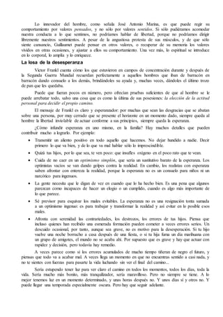 Lo innovador del hombre, como señala José Antonio Marina, es que puede regir su 
comportamiento por valores pensados, y no sólo por valores sentidos. Si sólo pudiéramos acomodar 
nuestra conducta a lo que sentimos, no podríamos hablar de libertad, porque no podríamos dirigir 
libremente nuestros sentimientos. A pesar de la angustiosa protesta de sus músculos, y de que sólo 
siente cansancio, Guillaumet puede pensar en otros valores, o recuperar de su memoria los valores 
vividos en otras ocasiones, y ajustar a ellos su comportamiento. Una vez más, lo espiritual se introduce 
en lo corporal, lo amplía y lo enriquece. 
La losa de la desesperanza 
Victor Frankl cuenta cómo los que estuvieron en campos de concentración durante y después de 
la Segunda Guerra Mundial recuerdan perfectamente a aquellos hombres que iban de barracón en 
barracón dando consuelo a los demás, brindándoles su ayuda y, muchas veces, dándoles el último trozo 
de pan que les quedaba. 
Puede que fueran pocos en número, pero ofrecían pruebas suficientes de que al hombre se le 
puede arrebatar todo, salvo una cosa que es como la última de sus posesiones: la elección de la actitud 
personal para decidir el propio camino. 
El mensaje de Frankl es claro y esperanzador: por muchas que sean las desgracias que se abatan 
sobre una persona, por muy cerrado que se presente el horizonte en un momento dado, siempre queda al 
hombre la libertad inviolable de actuar conforme a sus principios, siempre queda la esperanza. 
¿Cómo infundir esperanza en uno mismo, en la familia? Hay muchos detalles que pueden 
contribuir mucho a lograrlo. Por ejemplo: 
 Transmitir un aliento positivo en todo aquello que hacemos. No dejar hundido a nadie. Decir 
primero lo que va bien, y de lo que va mal hablar sólo lo imprescindible. 
 Quizá tus hijos, por lo que sea, te ven poco: que insufles oxígeno en el poco rato que te vean. 
 Cuida de no caer en un optimismo simplón, que sería un sustitutivo barato de la esperanza. Los 
optimistas vacíos se van dando golpes contra la realidad. En cambio, los realistas con esperanza 
saben afrontar con entereza la realidad, porque la esperanza no es un consuelo para niños ni un 
narcótico para ingenuos. 
 La gente necesita que le digan de vez en cuando que lo ha hecho bien. Es una pena que algunos 
parezcan como incapaces de hacer un elogio o un cumplido, cuando es algo más importante de 
lo que parece. 
 Sé previsor para esquivar los males evitables. La esperanza no es una resignación tonta sumada 
a un optimismo ingenuo: es para trabajar y transformar la realidad y así evitar en lo posible esos 
males. 
 Afronta con serenidad las contrariedades, los destrozos, los errores de tus hijos. Piensa que 
incluso quienes han recibido una esmerada formación pueden cometer a veces errores serios. Un 
descuido ocasional, por tanto, aunque sea grave, no es motivo para la desesperación. Si tu hijo 
vuelve una noche borracho a casa después de una fiesta, o si tu hija fuma un día marihuana con 
un grupo de amigotes, el mundo no se acaba ahí. Por supuesto que es grave y hay que actuar con 
rapidez y decisión, pero todavía hay remedio. 
A veces parece como si los errores acumulados de mucho tiempo tiñeran de negro el futuro, y 
piensas que todo va a acabar mal. A veces llega un momento en que no encuentras sentido a casi nada, y 
no te sientes con fuerzas para pasarte la vida luchando sin ver el final del camino... 
Sería estupendo tener luz para ver claro el camino en todos los momentos, todos los días, toda la 
vida. Sería mucho más bonito, más tranquilizador, sería maravilloso. Pero no siempre se tiene. A lo 
mejor tenemos luz en un momento determinado, y unas horas después no. Y unos días sí y otros no. Y 
puede llegar una temporada especialmente oscura. Pero hay que seguir adelante. 
 
