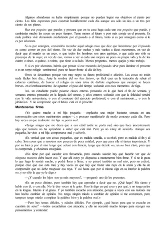 Algunos abandonan su lucha simplemente porque no pueden lograr sus objetivos al ciento por 
ciento. Les falta esperanza para construir humildemente cada día aunque sea sólo un dos o un tres por 
ciento de sus planes. 
Haz ese poquito que puedes y procura que en tu casa haga cada uno ese poquito que puede, y 
cambiarán mucho las cosas en poco tiempo. Teme menos al futuro y pon más coraje en el presente. Es 
mala política vivir demasiado mediatizado por el pasado o el futuro, tanto si es por amargura como si lo 
es por añoranza. 
Si es por amargura, convendría recordar aquel adagio ruso que dice que lamentarse por el pasado 
es como correr en pos del viento. En vez de dar vueltas y más vueltas a ideas recurrentes, en vez de 
decir que el mundo es un asco, o que todos los hombres son unos egoístas, o que cada uno sólo se 
preocupa de lo suyo; en vez de eso, vamos a ver si cada uno mejora un poco su propia vida y la de los 
cuatro o cinco, o quince, o veinte, que tiene a su lado. Menos preguntas, menos quejas y más trabajo. 
Y si es por añoranza, habría que pensar si ese recuerdo del pasado sirve para iluminar el presente 
o es un torpe refugio sentimental para no hacer frente al día de hoy. 
Otros se desaniman porque ven muy negro su futuro profesional o afectivo. Las cosas no están 
nada fáciles hoy día... Ante la sombra del no hay futuro, es fácil caer en la tentación de rehuir el 
esfuerzo cotidiano, de buscar el refugio en unos ratos de disfrute engañosos que siempre se hacen 
breves, en el embaucamiento de aguantar el paso del tiempo soñando con esos momentos de fuga. 
Así, un estudiante puede pasarse clases enteras pensando en lo que hará el fin de semana, y 
semanas enteras pensando en la llegada del verano, y años enteros soñando con que la felicidad vendrá 
con la vida universitaria, o con el comienzo del ejercicio profesional, o con el matrimonio..., o con la 
jubilación. Y no comprende que el futuro está en el presente. 
Mantenerse firme 
«Yo quiero mucho a mi hija pequeña —explicaba una mujer bastante sensata en una 
conversación con otros matrimonios amigos—; y procuro manifestarlo de modo concreto cada día. Pero 
hay veces en que realmente mi hija se porta mal. 
»Tengo amigas que me dicen que a esa edad nadie se porta mal, sino que hace inocentemente 
algo que todavía no ha aprendido a saber que está mal. Pero yo no estoy de acuerdo. Aunque sea 
pequeña, he visto a mi hija comportarse mal y saberlo. 
»Es verdad que son cosas pequeñas, que es malicia sencilla, a su nivel, pero es malicia al fin y al 
cabo. Son cosas que a nosotros nos parecen de poca entidad, pero que para ella sí tienen importancia. Y 
por su bien y por el mío tengo que actuar con firmeza, tengo que decirle no, un no bien claro, para que 
lo comprenda y obedezca enseguida. 
»No tiene por qué suceder con frecuencia, pero cuando sucede hay que hacerle ver que de 
ninguna manera debe hacer eso. Y que ahí estoy yo dispuesta a mantenerme bien firme. Y si no le gusta 
lo que hago lo sentiré mucho, y podrá llorar y llorar, y yo pasaré también un mal rato, pero no cederé, 
porque creo que eso está mal, y hay veces en que hay que trazar una raya en la arena y ella ha de 
comprender que no debe traspasar esa raya. Y así hasta que por sí misma oiga en su interior la palabra 
no, y no sólo la que yo le digo.» 
—¿Y cuando los hijos son ya más mayores?, —preguntó uno de los presentes. 
«Es un poco distinto, pero también hay que aprender a decir que no. ¿Qué hago? Me siento y 
hablo con él, o con ella. No le doy voces ni le grito. Pero le digo en qué creo y por qué, y no tengo pelos 
en la lengua. Intento ir al grano. Y yo también escucho con atención, porque a veces con sus razones me 
han hecho cambiar de opinión. No tengo ningún miedo a cambiar de opinión si me convencen, pero 
tampoco tengo miedo a emplear la palabra bien y la palabra mal.» 
—Pero hay temas difíciles, y edades difíciles. Por ejemplo, ¿qué haces para que te escuche en 
cuestión de sexo? —todos escuchaban con atención, y ella no necesitó mucho tiempo para recoger sus 
pensamientos y contestar: 
 