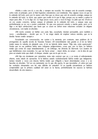 «Hablo a solas con él, o con ella, y siempre me escucha. No siempre está de acuerdo conmigo, 
sobre todo al principio, pero al final logramos entendernos casi totalmente. Hay algunas veces en que no 
lo entiende del todo, pero por lo menos sabe bien que yo deseo que esté de acuerdo conmigo, aunque no 
lo entienda del todo, es decir, que quiero que confíe en lo que le digo, porque soy su madre y quiero lo 
mejor para ellos. Y se lo digo así. Lo hago pocas veces, pero a veces lo hago. Le pido que me obedezca 
en ese asunto concreto, incluso aunque al principio no lo entienda del todo, y aunque sepa que 
probablemente yo no voy a poder controlarle. Sé que esto parecerá extraño a mucha gente, pero yo le 
digo a mi hijos adolescentes que hasta que se casen no deben tener relaciones sexuales en ninguna 
circunstancia, con nadie en absoluto. 
»Mi teoría consiste en hablar con cada hijo, escucharle, intentar persuadirle, pero también a 
veces —sencillamente— decirle que no. Y no tengo miedo de emplear valores morales, que en la 
familia hemos tenido siempre.» 
Escuchando esa conversación, me venían a la memoria, por contraste, unas palabras de la 
protagonista de aquella novela de Susanna Tamaro: «El remordimiento más grande es el de no haber 
tenido nunca la valentía de plantarle cara, el de no haberle dicho nunca: "Hija mía, estás equivocada". 
Sentía que en sus palabras había unos eslóganes peligrosísimos, cosas que, por su bien, yo hubiera 
tenido que cortar de cuajo inmediatamente; y, sin embargo, me abstenía de intervenir. Los asuntos de 
que hablábamos eran esenciales. Lo que me hacía actuar —mejor dicho, no actuar— era la idea de que 
para ser amada tenía que eludir el choque, simular que era lo que no era. 
»Mi hija era dominante por naturaleza, tenía más carácter que yo, y yo temía el enfrentamiento 
abierto, tenía miedo de oponerme. Si la hubiese amado verdaderamente habría tenido que indignarme, 
incluso tratarla a veces con dureza; habría tenido que obligarla a hacer determinadas cosas o a no 
hacerlas en absoluto. Tal vez era justamente eso lo que ella quería, lo que necesitaba. ¡A saber por qué 
las verdades elementales son las más difíciles de entender! Si en aquella circunstancia yo hubiese 
comprendido que la primera cualidad del amor es la fuerza, probablemente los sucesos se habrían 
desarrollado de otra manera.» 
 