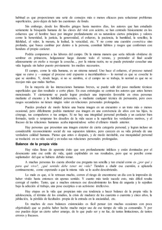 habitual es que proporcionen una serie de consejos más o menos eficaces para solucionar problemas 
superficiales, pero dejen de lado las cuestiones de fondo. 
Sin embargo, desde los filósofos griegos hasta nuestros días, los autores que han estudiado 
seriamente la búsqueda humana de las claves del vivir con acierto, se han centrado básicamente en los 
esfuerzos que el hombre hace por integrar profundamente en su naturaleza ciertos principios y valores 
como la honestidad, la justicia, la generosidad, el esfuerzo, la paciencia, la humildad, la sencillez, la 
fidelidad, el valor, la mesura, la lealtad, la veracidad, etc. Y no como una cuestión cosmética sino 
profunda, que busca cambiar por dentro a la persona, constituir hábitos y rasgos que conformen con 
hondura el propio carácter. 
Podría compararse a las labores del campo. De la misma manera que sería ridículo olvidarse de 
sembrar en primavera, holgazanear luego durante todo el verano, y pretender al final acudir 
afanosamente en otoño a recoger la cosecha..., por la misma razón, no se puede pretender cosechar una 
vida lograda sin haber puesto previamente los medios necesarios. 
El campo, como la vida humana, es un sistema natural. Uno hace el esfuerzo, el proceso natural 
sigue su curso y —aunque el proceso esté expuesto a incertidumbres— lo normal es que se coseche lo 
que se siembra. Y, desde luego, si no se siembra, si el campo no se trabaja, lo normal es que no se 
recojan más que malas hierbas. 
En la mayoría de las interacciones humanas breves, se puede salir del paso mediante técnicas 
superficiales que dan resultado a corto plazo. En esas estrategias se centran los autores que antes hemos 
mencionado. Y ciertamente se puede lograr producir una impresión favorable en otras personas 
mediante el encanto y la habilidad personales, o mediante cualquier técnica de persuasión, pero esos 
rasgos secundarios no tienen ningún valor en relaciones personales prolongadas. 
Puedes producir de modo ficticio una buena imagen en un encuentro o un trato más o menos 
ocasional, pero difícilmente podrás mantener esa imagen en una convivencia de años con tus hijos, tu 
cónyuge, tus compañeros o tus amigos. Si no hay una integridad personal profunda y un carácter bien 
formado, tarde o temprano los desafíos de la vida sacan a la superficie los verdaderos motivos, y el 
fracaso de las relaciones humanas acaba imponiéndose sobre el efímero triunfo anterior. 
Hay personas que presentan una imagen exterior de cierta categoría personal, y logran incluso un 
considerable reconocimiento social de sus supuestos talentos, pero carecen en su vida privada de una 
verdadera calidad humana. Pienso que antes o después, y de modo inevitable, esa mezquindad personal 
se traslucirá en su vida social y en todas sus relaciones personales prolongadas. 
Balance de la propia vida 
Hay vidas llenas de aparente éxito que son profundamente infelices y están dominadas por el 
desencanto ante ese estilo de vida, quizá espléndido en sus resultados, pero que se percibe como 
suplantador del que se hubiera debido tomar. 
A muchas personas les cuesta abordar esa pregunta tan sencilla y tan crucial como es ¿por qué y 
para qué vivo?, ¿qué sentido debe tener mi vida? Tienden a eludir esa cuestión, a aplazarla 
continuamente, como esperando a que la misma vida se lo acabe descubriendo. 
Lo malo es que, si lo retrasan mucho, corren el riesgo de encontrarse un día con la impresión de 
haber vivido hasta entonces sin apenas sentido. Y cuanto más tarde sucede esto, más difícil resulta 
corregir el rumbo. Tanto, que a muchos entonces ese descubrimiento les llena de angustia y lo sepultan 
bajo la adicción al trabajo, una pose escéptica o un activismo irreflexivo. 
Hay etapas en la vida que propician más esa tendencia a hacer balance de la propia vida: la 
adolescencia, el término de los estudios, la crisis de madurez de los cuarenta o cuarenta y cinco años, la 
jubilación, la pérdida de facultades propia de la entrada en la ancianidad, etc. 
En muchos de esos balances existenciales es fácil pensar (en muchas ocasiones con poca 
objetividad) que se podría haber hecho mucho mejor uso de ese tiempo de vida ya consumido. Y por 
eso pueden dejar un cierto sabor amargo, de lo que pudo ser y no fue, de tantas limitaciones, de tantos 
errores y fracasos. 
 