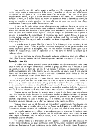 Pero también esas crisis pueden ayudar a rectificar una vida equivocada. Serán útiles en la 
medida en que ayuden a tomar conciencia de los errores (y descubrir, por ejemplo, que había bastante 
mediocridad, o que junto a un cierto éxito exterior se ha llegado a una situación de grave 
empobrecimiento interior, o que se estaba demasiado centrado en uno mismo, etc.). Podemos sacar 
provecho, y mucho, en la medida en que ese balance se aborde con ilusión y esperanza de cambiar, sin 
ignorar las conquistas y aciertos pasados, y sin hacer tabla rasa de todos esos empeños que valieron 
verdaderamente la pena y que también jalonan nuestra vida. 
Es cierto que los viejos hábitos ejercen sobre nosotros una inercia muy fuerte, y que romper con 
modos de ser o de hacer muy arraigados puede resultarnos verdaderamente costoso. A veces, no nos 
bastará con sólo una firme resolución y nuestra propia fuerza de voluntad, sino que necesitaremos de la 
ayuda de otros. Para superar hábitos negativos, como por ejemplo los relacionados con la pereza, el 
egoísmo, la insinceridad, la susceptibilidad, el pesimismo, etc., puede resultar decisiva la ayuda de 
personas que nos aprecian. Si se logra crear un ambiente en el que resulte fácil comprender al otro y al 
tiempo decirle lo que debe mejorar, todos se sentirán a un tiempo comprendidos y ayudados, y eso es 
siempre muy eficaz. 
La reflexión sobre la propia vida aleja al hombre de la visión superficial de las cosas y le hace 
recorrer su propio camino. La vida le presenta numerosos interrogantes, de los que normalmente sólo 
obtiene respuestas parciales e incompletas, pero con una reflexión frecuente puede lograr que la 
multitud de preocupaciones, afanes y aspiraciones de la vida diaria no desvíen su atención de lo 
realmente valioso. 
Por eso es importante que el goteo de pequeños esfuerzos cotidianos no ocupe con tal fuerza el 
primer plano de nuestra atención que deje sin espacio para las cuestiones de verdadera relevancia. 
Aprender a ser feliz 
Es curioso cómo muchas personas piensan que la felicidad es algo reservado para otros y muy 
difícil de darse en sus propias circunstancias. Corremos el peligro de pensar que la felicidad es como 
una ensoñación que no tiene que ver con el vivir ordinario y concreto. La relacionamos quizá con 
grandes acontecimientos, con poder disponer de una gran cantidad de dinero, gozar de una salud sin 
fisuras, tener un triunfo profesional o afectivo deslumbrante, protagonizar grandes logros del tipo que 
sea. Pero la realidad luego resulta bastante distinta a eso. 
La prueba es que la gente más rica, o más poderosa, o más atractiva, o que mejor dotada está, no 
coincide con la gente más feliz. Para verlo, basta con echar una ojeada a las revistas del corazón. El 
dinero y las posesiones son en sí mismas un espejismo de la auténtica felicidad. La fama tampoco 
aporta demasiado por sí misma; es más, el hombre famoso necesita de una madurez especial para saber 
asumir bien su encumbramiento, sin que le produzca un desequilibrio emocional (además, es centro de 
atención de muchas miradas, que le siguen muy de cerca y suelen juzgarle con especial severidad). 
Tampoco parece que disponer de un gran talento o gozar de muy buena salud sean el punto 
clave. Son cosas que pueden favorecer, que pueden crear un clima propicio para sentirse feliz, pero no 
siempre es así, pues todos hemos visto muchos ejemplos de personas muy inteligentes que han 
arruinado completamente sus vidas, o de otros que, por el contrario, con ocasión de la enfermedad han 
descubierto una nueva dimensión de su vida y han madurado y sido mucho más felices. 
Tampoco es que para ser feliz haya que ser tonto, enfermo o desafortunado. También entre ésos, 
como entre todos, unos se sentirán felices y otros no. Parece que la felicidad y la infelicidad provienen 
de otras cosas, de cosas que están más en el interior de la persona, en el talante con que plantea su vida. 
Por ejemplo, muchas veces sufrimos, o nos embarga como un sentimiento de desánimo, o de 
agobio, o de fatiga interior, y no hay a primera vista una explicación externa clara, porque no hemos 
tenido ningún contratiempo serio, ni tenemos hambre, ni sed, ni sueño, ni nos faltan la salud o las 
comodidades que son razonables. 
Son dolores íntimos, y si investigamos un poco llegamos a descubrir que están causados por 
nosotros mismos: muchas de las quejas que tenemos contra la vida, si nos examinamos con sinceridad y 
valentía, nos damos cuenta de que provienen de nuestro estado interior, de nuestra pereza, de pequeños 
 