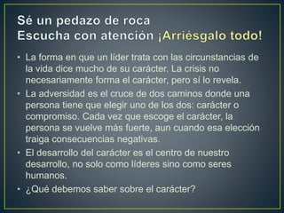 • La forma en que un líder trata con las circunstancias de
la vida dice mucho de su carácter. La crisis no
necesariamente forma el carácter, pero sí lo revela.
• La adversidad es el cruce de dos caminos donde una
persona tiene que elegir uno de los dos: carácter o
compromiso. Cada vez que escoge el carácter, la
persona se vuelve más fuerte, aun cuando esa elección
traiga consecuencias negativas.
• El desarrollo del carácter es el centro de nuestro
desarrollo, no solo como líderes sino como seres
humanos.
• ¿Qué debemos saber sobre el carácter?
 