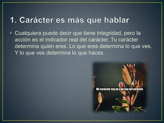 • Cualquiera puede decir que tiene integridad, pero la
acción es el indicador real del carácter. Tu carácter
determina quién eres. Lo que eres determina lo que ves.
Y lo que ves determina lo que haces.
 