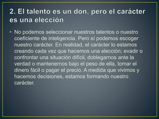 • No podemos seleccionar nuestros talentos o nuestro
coeficiente de inteligencia. Pero sí podemos escoger
nuestro carácter. En realidad, el carácter lo estamos
creando cada vez que hacemos una elección; evadir o
confrontar una situación difícil, doblegarnos ante la
verdad o mantenernos bajo el peso de ella, tomar el
dinero fácil o pagar el precio. A medida que vivimos y
hacemos decisiones, estamos formando nuestro
carácter.
 