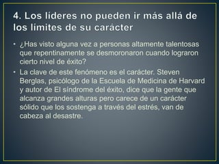 • ¿Has visto alguna vez a personas altamente talentosas
que repentinamente se desmoronaron cuando lograron
cierto nivel de éxito?
• La clave de este fenómeno es el carácter. Steven
Berglas, psicólogo de la Escuela de Medicina de Harvard
y autor de El síndrome del éxito, dice que la gente que
alcanza grandes alturas pero carece de un carácter
sólido que los sostenga a través del estrés, van de
cabeza al desastre.
 