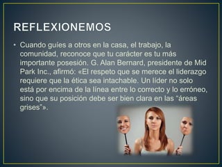 • Cuando guíes a otros en la casa, el trabajo, la
comunidad, reconoce que tu carácter es tu más
importante posesión. G. Alan Bernard, presidente de Mid
Park Inc., afirmó: «El respeto que se merece el liderazgo
requiere que la ética sea intachable. Un líder no solo
está por encima de la línea entre lo correcto y lo erróneo,
sino que su posición debe ser bien clara en las “áreas
grises”».
 