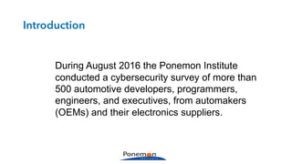During August 2016 the Ponemon Institute
conducted a cybersecurity survey of more than
500 automotive developers, programmers,
engineers, and executives, from automakers
(OEMs) and their electronics suppliers.
Introduction
 